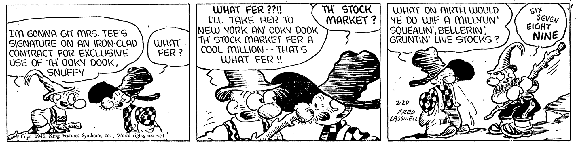 Window OCR: WHAT FER ??! I'LL TAKE HER TO NEW YORK AN' OOKY DOOK TH STOCK MARKET FER A COOL MILLION -- THAT'S WHAT FER !! TH STOCK MARKET ? WHAT ON AIRTH WOULD YE DO WIF A MILLYUN' SQUEALIN'BELLERIN GRUNTIN' LIVE STOCKS ? XIS SEVEN EIGHT NINE Im GONNA GIT MRS. TEE'S SIGNATURE ON AN IRON-CLAD CONTRACT FOR EXCLUSIVE USE OF TH OOKY DOOKSNUFFY WHAT FER ? 2-20 FRED LASSWELL Cope 1946World righta reserved. WHAT FER ??! I'LL TAKE HER TO NEW YORK AN' OOKY DOOK TH STOCK MARKET FER A COOL MILLION -- THAT'S WHAT FER !! TH STOCK MARKET ? WHAT ON AIRTH WOULD YE DO WIF A MILLYUN' SQUEALIN'BELLERIN GRUNTIN' LIVE STOCKS ? XIS SEVEN EIGHT NINE Im GONNA GIT MRS. TEE'S SIGNATURE ON AN IRON-CLAD CONTRACT FOR EXCLUSIVE USE OF TH OOKY DOOKSNUFFY WHAT FER ? 2-20 FRED LASSWELL Cope 1946King Features SyndicateWorld righta reserved.