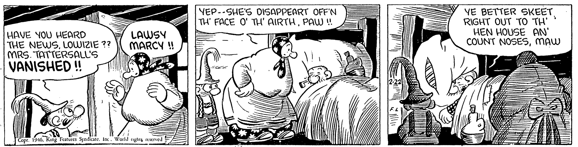 Fiction OCR: YEP..SHE'S DISAPPEART OFF'N TH' FACE O' TH' AIRTHPAW! YE BETTER SKEETRIGHT OUT TO TH' HEN HOUSE AN' COUNT NOSESmAW HAVE YOU HEARD THE NEWSLOWIZIE ?? MRS. TATTERSALL'S VANISHED ! LAWSY MARCY ! Cope. 1946King F'eatures Syndicate. Inc. World nghta reserved YEP..SHE'S DISAPPEART OFF'N TH' FACE O' TH' AIRTHPAW! YE BETTER SKEETRIGHT OUT TO TH' HEN HOUSE AN' COUNT NOSESmAW HAVE YOU HEARD THE NEWSLOWIZIE ?? MRS. TATTERSALL'S VANISHED ! LAWSY MARCY ! Cope. 1946King F'eatures Syndicate. Inc. World nghta reserved