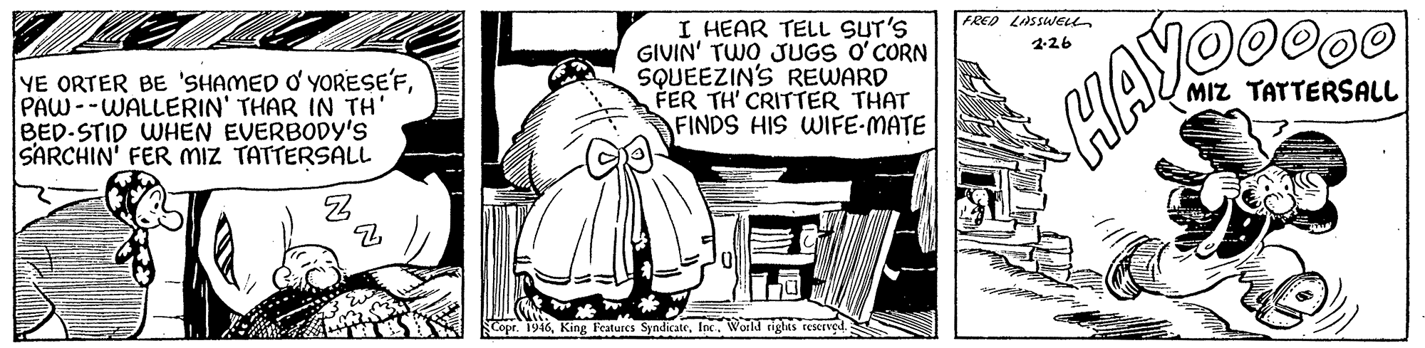 Drawing OCR: I HEAR TELL SUT'S GIVIN' TWO JUGS O'CORN SQUEEZIN'S REWARD FER TH' CRITTER THAT FINDS HIS WIFE-MATE FRED LASSWELL YE ORTER BE 'SHAMED O' YORESE'FPAW--WALLERIN' THAR IN TH' BED-STID WHEN EVERBODY'S SARCHIN' FER MiZ TATTERSALL 2-26 MIZ TATTERSALL HAY Features SyndicateInc. World riglas rescrved. I HEAR TELL SUT'S GIVIN' TWO JUGS O'CORN SQUEEZIN'S REWARD FER TH' CRITTER THAT FINDS HIS WIFE-MATE FRED LASSWELL YE ORTER BE 'SHAMED O' YORESE'FPAW--WALLERIN' THAR IN TH' BED-STID WHEN EVERBODY'S SARCHIN' FER MiZ TATTERSALL 2-26 MIZ TATTERSALL HAY Features SyndicateInc. World riglas rescrved.