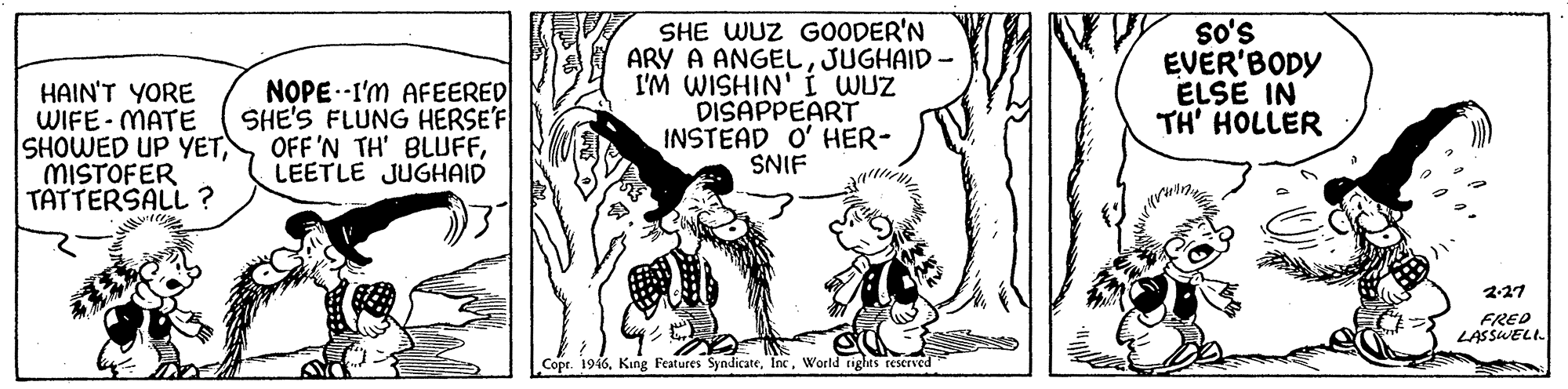 Illustration OCR: HAIN'T YORE WIFE- MATE SHOWED UP YETMISTOFER TATTERSALL ? NOPE--I'm AFEERED SHE'S FLUNG HERSE'F OFF'N TH' BLUFFLEETLE JUGHAID SHE WUZ G0ODER'N ARY A ANGELJUGHAID - I'M WISHIN' I WUZ DISAPPEART INSTEAD O' HER- SNIF s's EVER'BODY ELSE IN TH' HOLLER 2-27 FRED LASSWELI. Copr. 1946World tights reserved HAIN'T YORE WIFE- MATE SHOWED UP YETMISTOFER TATTERSALL ? NOPE--I'm AFEERED SHE'S FLUNG HERSE'F OFF'N TH' BLUFFLEETLE JUGHAID SHE WUZ G0ODER'N ARY A ANGELJUGHAID - I'M WISHIN' I WUZ DISAPPEART INSTEAD O' HER- SNIF s's EVER'BODY ELSE IN TH' HOLLER 2-27 FRED LASSWELI. Copr. 1946King Features SyndicateWorld tights reserved