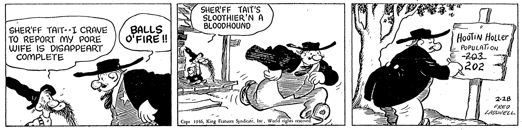 Fictional character OCR: SHER'FF TAIT'S SLOOTHIER'N A BLOODHOUND SHER'FF TAIT-I CRAVE TO REPORT my PORE WIFE IS DISAPPEART COMPLETE BALLS O'FIRE ! HooTIN HOLLER POPULATI ON -203 202 2-28 FREO LASSWELL Copr 1946World tights rescrved SHER'FF TAIT'S SLOOTHIER'N A BLOODHOUND SHER'FF TAIT-I CRAVE TO REPORT my PORE WIFE IS DISAPPEART COMPLETE BALLS O'FIRE ! HooTIN HOLLER POPULATI ON -203 202 2-28 FREO LASSWELL Copr 1946King Fratures SyndicateWorld tights rescrved