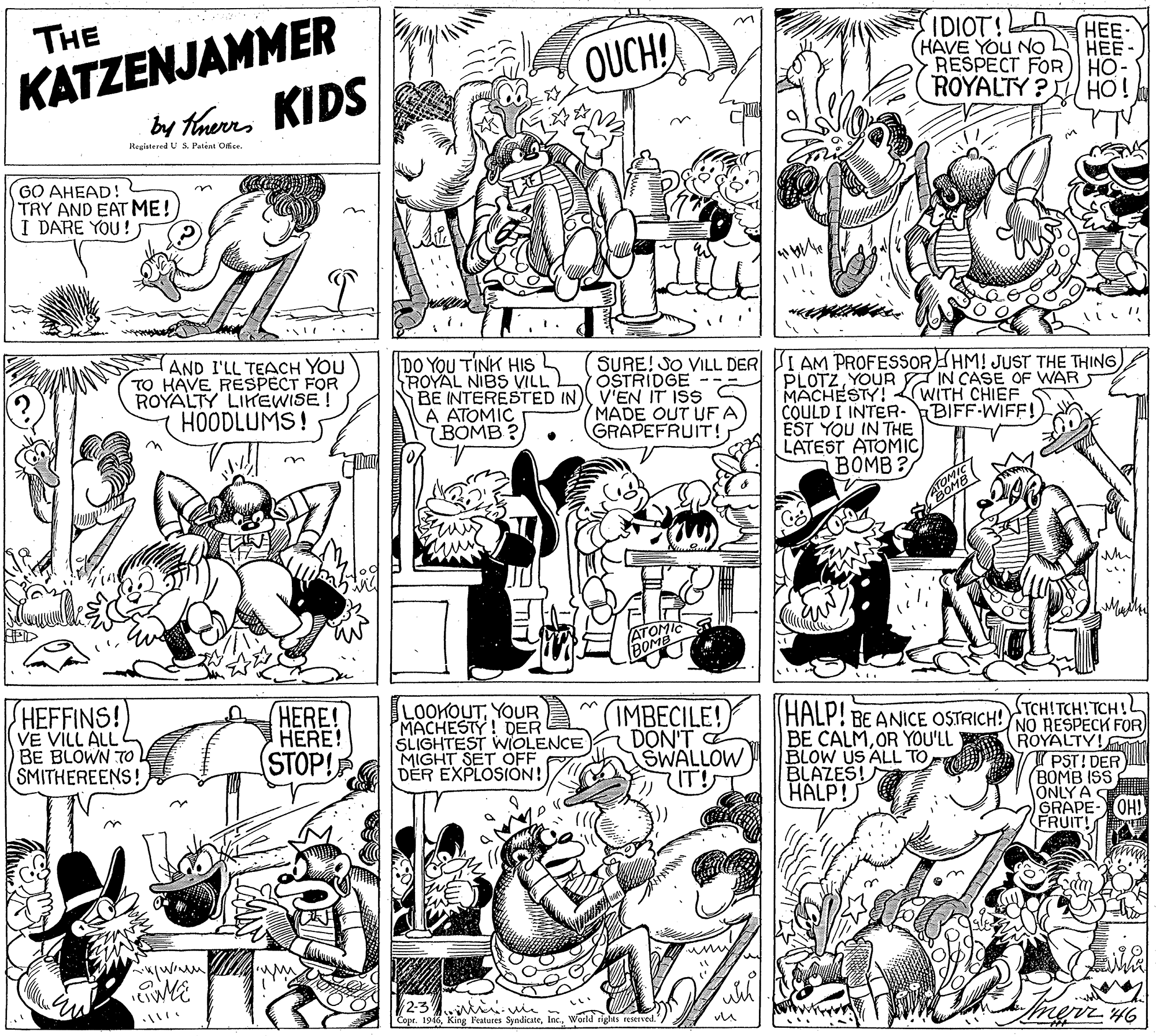 Monochrome photography OCR: KATZENJAMMER by threrrs KIDS IDIOT!A HAVE YOU NO RESPECT FOR) HO- ROYALTY ? HO! THE ??- ??? OUCH Registered U S. Patent OficeGO AHEAD! TRY AND EAT ME! I DARE YOU! SURE! SO VILL DER I AM PROFESSORHM! JUST THE THING OSTRIDGE AND I'LL TEACH YOU TO HAVE RESPECT FOR ROYALTY LIKEWISE HOODLUMS! DO YOU TINK HIS ROYAL NIBS VILL BE INTERESTED IN V'EN IT ISS A ATOMIC BOMB ? PLOTZYOUR IN CASE OF WAR MÄCHESTY! WITH CHIEF COULD I INTER-BIFF-WIFF!) EST YOU IN THE LATEST ATOMIC BOMB ? MADE OUT UF A GRAPEFRUIT! STCH!TCH!TCH!h HEFFINS! VE VILL ALL BE BLOWN TO SMITHEREENS! HERE! HERE! STOP! LOOKOUTYOUR MACHESTY! DER SLIGHTEST WIOLENCE MIGHT SET OFF DER EXPLOSION! (IMBECILE! DON'T E SWALLOW IT! (HALP! BE ANICE OSTRICH! NO RESPECK FOR A ROYALTY! PST! DER (BOMB ISS ONLY A GRAPE- OH! FRUIT! BE CALMOR YOU'LL BLOW US ALL TO BLAZES! HALP! 2-3 Copr. 1946World rights reserved.'/ merr 46 KATZENJAMMER by threrrs KIDS IDIOT!A HAVE YOU NO RESPECT FOR) HO- ROYALTY ? HO! THE ??- ??? OUCH Registered U S. Patent OficeGO AHEAD! TRY AND EAT ME! I DARE YOU! SURE! SO VILL DER I AM PROFESSORHM! JUST THE THING OSTRIDGE AND I'LL TEACH YOU TO HAVE RESPECT FOR ROYALTY LIKEWISE HOODLUMS! DO YOU TINK HIS ROYAL NIBS VILL BE INTERESTED IN V'EN IT ISS A ATOMIC BOMB ? PLOTZYOUR IN CASE OF WAR MÄCHESTY! WITH CHIEF COULD I INTER-BIFF-WIFF!) EST YOU IN THE LATEST ATOMIC BOMB ? MADE OUT UF A GRAPEFRUIT! STCH!TCH!TCH!h HEFFINS! VE VILL ALL BE BLOWN TO SMITHEREENS! HERE! HERE! STOP! LOOKOUTYOUR MACHESTY! DER SLIGHTEST WIOLENCE MIGHT SET OFF DER EXPLOSION! (IMBECILE! DON'T E SWALLOW IT! (HALP! BE ANICE OSTRICH! NO RESPECK FOR A ROYALTY! PST! DER (BOMB ISS ONLY A GRAPE- OH! FRUIT! BE CALMOR YOU'LL BLOW US ALL TO BLAZES! HALP! 2-3 Copr. 1946King Features SyndicateWorld rights reserved.'/ merr 46