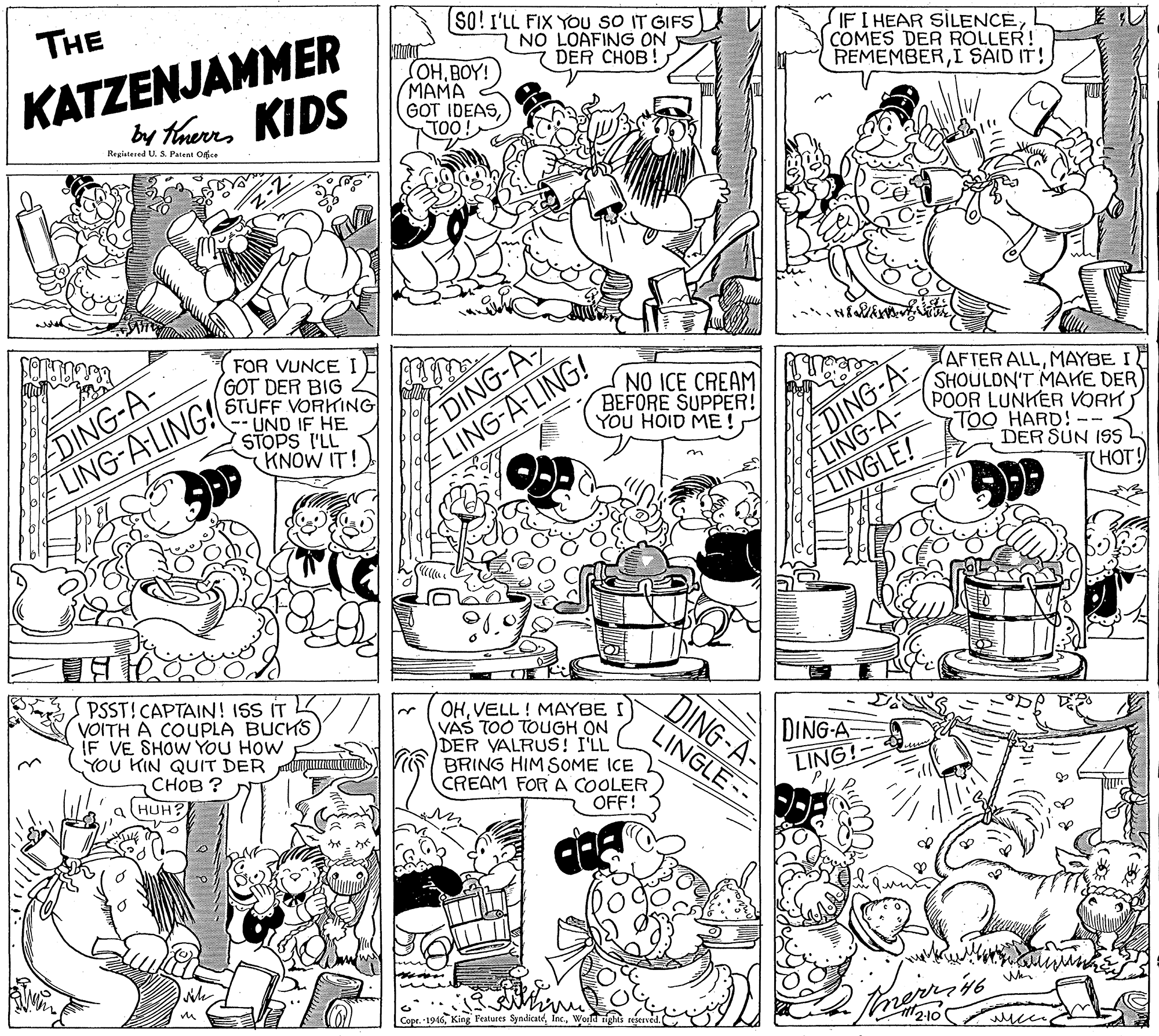 Monochrome OCR: THE SO! I'LL FIX Ybu sO IT GIFS 7 NO LOAFING ON DER CHOB! KATZENJAMMER by thaurra KIDS OHBOY! (???? GOT IDEASTOO! IF I HEAR SILENCECOMES DER ROLLER! REMEMBERI SAID IT! Registered U. S. Patent Office DING-A- LING-A-LING! FOR VUNCEI GOT DER BIG STUFF VORKING UND IF HE STOPS I'LL KNOW IT! DING-A LING-A-LING! DING-A- LING-A- LINGLE! AFTER ALLMAYBE I SHOULDN'T MAKE DER POOR LUNKER VORK TOO HARD! DER SUN ISS THOT! NO ICE CREAM BEFORE SUPPER! YOU HOID ME! ? PSST! CAPTAIN! ISS IT VOITH A COUPLA BUCHS IF VE SHOW YOU HOW YOU KIN QUIT DER ???? ? OHVELL ! MAYBE I VAS TOO TOUGH ON DER VALRUS! I'LL BRING HIM SOME ICE CREAM FOR A COOLER OFF! DING-A LINGLE-- DING-A LING! Copr. -1946World rights reserved. 46 2-10 THE SO! I'LL FIX Ybu sO IT GIFS 7 NO LOAFING ON DER CHOB! KATZENJAMMER by thaurra KIDS OHBOY! (???? GOT IDEASTOO! IF I HEAR SILENCECOMES DER ROLLER! REMEMBERI SAID IT! Registered U. S. Patent Office DING-A- LING-A-LING! FOR VUNCEI GOT DER BIG STUFF VORKING UND IF HE STOPS I'LL KNOW IT! DING-A LING-A-LING! DING-A- LING-A- LINGLE! AFTER ALLMAYBE I SHOULDN'T MAKE DER POOR LUNKER VORK TOO HARD! DER SUN ISS THOT! NO ICE CREAM BEFORE SUPPER! YOU HOID ME! ? PSST! CAPTAIN! ISS IT VOITH A COUPLA BUCHS IF VE SHOW YOU HOW YOU KIN QUIT DER ???? ? OHVELL ! MAYBE I VAS TOO TOUGH ON DER VALRUS! I'LL BRING HIM SOME ICE CREAM FOR A COOLER OFF! DING-A LINGLE-- DING-A LING! Copr. -1946King Features SyndicatéWorld rights reserved. 46 2-10