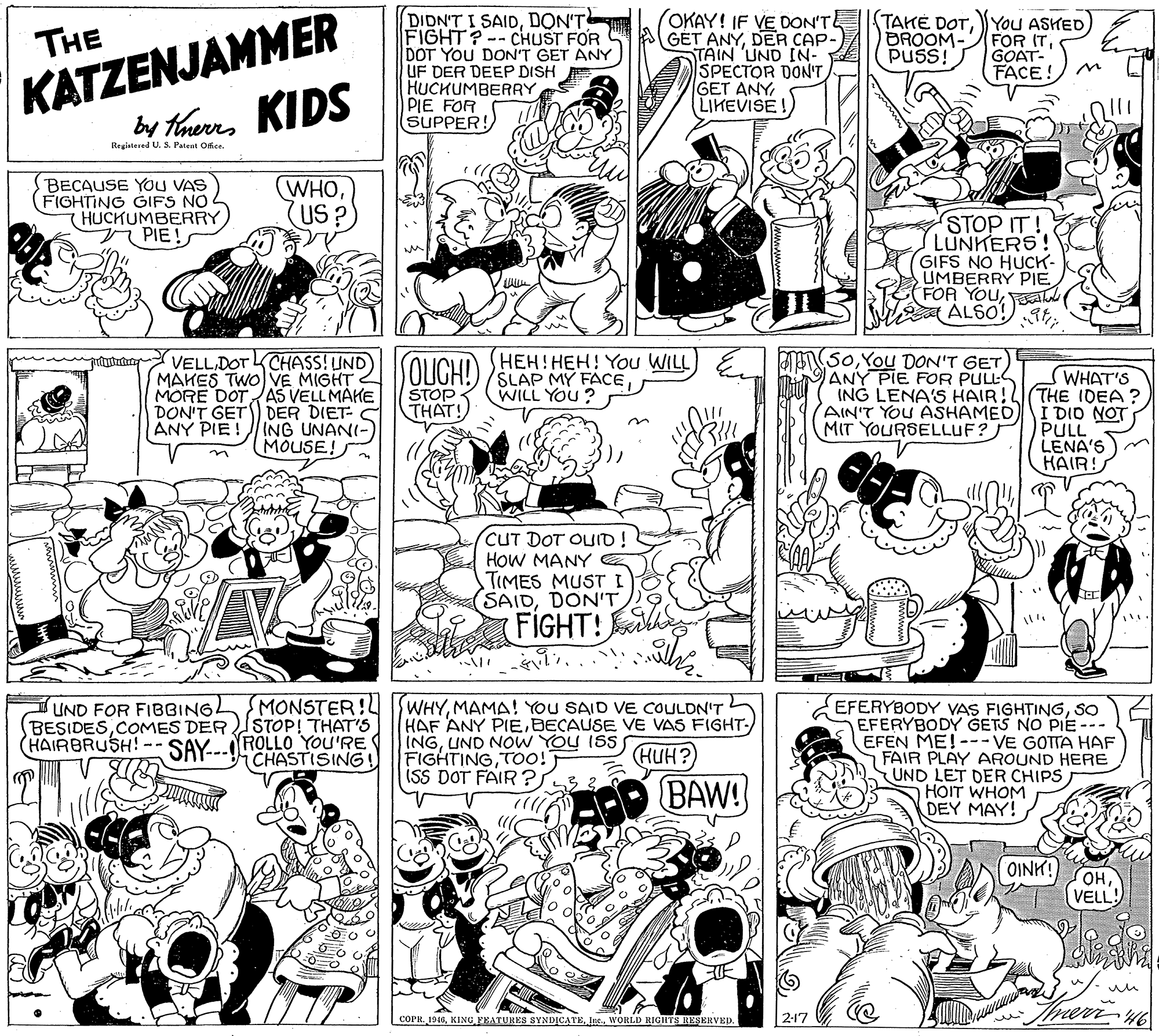 Monochrome photography OCR: KATZENJAMMER by taurs KIDS DIDN'T I SAIDDON'T FIGHT? -- CHUST FOR DOT YOU DON'T GET ANY UF DER DEEP DISH HUCHUMBERRY PIE FOR SUPPER! OKAY! IF VE DON'T GET ANYDER CAP- TAIN UND IN- SPECTOR DON'T GET ANY LIKEVISE ! TAKE DOTYoU ASHED FOR ITGOAT- FACE! DROOM- PUSS! THE Registered U. & Patent Ofce. BECAUSE YOU VAS FIGHTING GIFS NO 4 HUCKUMBERRY PIE! WHOUS?) STOP IT! LUNKERS! GIFS NO HUCK- UMBERRY PIE FOR YOUa ALSO! JL 5oYou DON'T GET ANY PIE FOR PULLS VELLDOT LCHASS! UND MAKES TWO VE MIGHT MORE DOTAS VELL MAHE DON'T GET DER DIET- C ANY PIE !ING UNANI- MOUSE! SOLIGH! HEH!HEH! You WILL SLAP MY FACEWILL YOU ? WHAT'S ING LENA'S HAIR!L(THE IDEA? I DIO NOT PULL LENA'S HAIR! STOP THAT! AIN'T YOU ASHAMED MIT YOURSELLUF? CUT DOT OUID! HOW MANY TIMES MUST (SAIDDON'T FIGHT! UND FOR FIBBINGLMONSTER!L STOP! THAT'S HAIRBRUSH!-- SAY..ROLLO YOU'RE CHASTISING! WHYMAMA! YOU SAID VE COULDN'T HAF ANY PIEDECAUSE VE VAS FIGHT- INGUND NOW YOU ISSS FIGHTINGTOo! ISS DOT FAIR? EFERYBODY VAS FIGHTINGSO EFERYBODY GETS NO PIE --- EFEN ME!--- VE GOTTA HAF FAIR PLAY AROUND HERE UND LET DER CHIPS HOIT WHOM DEY MAY! BESIDESCOMES DER HUH? BAW! OINK! ??VELL! COPRInc. WORLD RIGHTS RESERVEP. 2-17 KATZENJAMMER by taurs KIDS DIDN'T I SAIDDON'T FIGHT? -- CHUST FOR DOT YOU DON'T GET ANY UF DER DEEP DISH HUCHUMBERRY PIE FOR SUPPER! OKAY! IF VE DON'T GET ANYDER CAP- TAIN UND IN- SPECTOR DON'T GET ANY LIKEVISE ! TAKE DOTYoU ASHED FOR ITGOAT- FACE! DROOM- PUSS! THE Registered U. & Patent Ofce. BECAUSE YOU VAS FIGHTING GIFS NO 4 HUCKUMBERRY PIE! WHOUS?) STOP IT! LUNKERS! GIFS NO HUCK- UMBERRY PIE FOR YOUa ALSO! JL 5oYou DON'T GET ANY PIE FOR PULLS VELLDOT LCHASS! UND MAKES TWO VE MIGHT MORE DOTAS VELL MAHE DON'T GET DER DIET- C ANY PIE !ING UNANI- MOUSE! SOLIGH! HEH!HEH! You WILL SLAP MY FACEWILL YOU ? WHAT'S ING LENA'S HAIR!L(THE IDEA? I DIO NOT PULL LENA'S HAIR! STOP THAT! AIN'T YOU ASHAMED MIT YOURSELLUF? CUT DOT OUID! HOW MANY TIMES MUST (SAIDDON'T FIGHT! UND FOR FIBBINGLMONSTER!L STOP! THAT'S HAIRBRUSH!-- SAY..ROLLO YOU'RE CHASTISING! WHYMAMA! YOU SAID VE COULDN'T HAF ANY PIEDECAUSE VE VAS FIGHT- INGUND NOW YOU ISSS FIGHTINGTOo! ISS DOT FAIR? EFERYBODY VAS FIGHTINGSO EFERYBODY GETS NO PIE --- EFEN ME!--- VE GOTTA HAF FAIR PLAY AROUND HERE UND LET DER CHIPS HOIT WHOM DEY MAY! BESIDESCOMES DER HUH? BAW! OINK! ??VELL! COPRKING FRATURES SYND?CATEInc. WORLD RIGHTS RESERVEP. 2-17