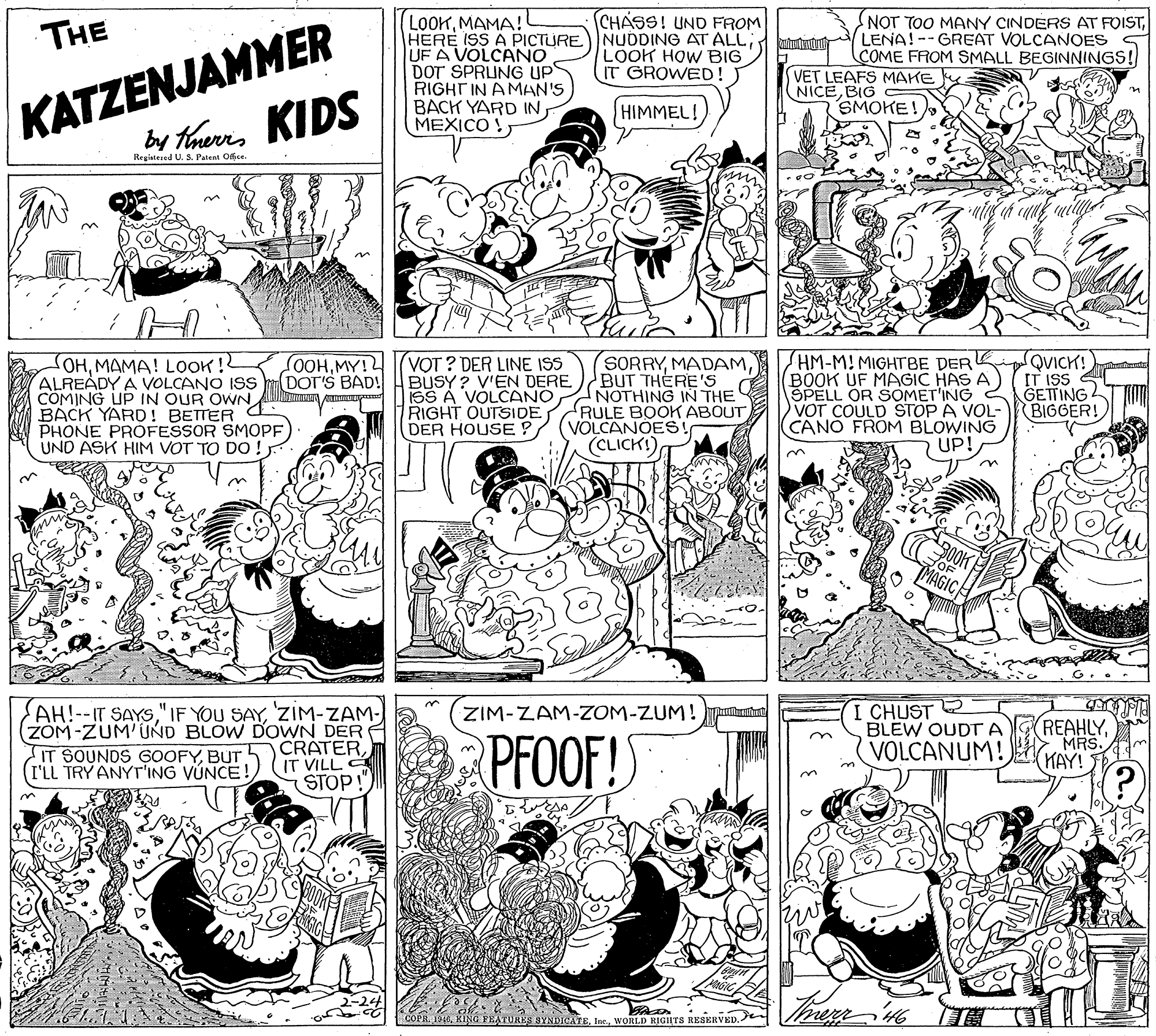 Monochrome photography OCR: LOOKMAMA! HERE ISS A PICTURE) NUDDING AT ALL; UF A VOLCANO DOT SPRUNG UPS RIGHT IN AMAN'S BACK YARD IN MEXICO !CHASS! UND FROM NOT TOO MANY CINDERS AT FOISTLENA! --GREAT VOLCANOES COME FROM SMALL BEGINNINGS! KATZENJAMMER by tharrs KIDS THE LOOK HOW BIG IT GROWED! VET LEAFS MAKE k NICEBIG SMOKE! HIMMEL! Regiatesed U. S. Patent Offce. SORRYBUT THERE'S NOTHING IN THE HM-MI MIGHTBE DER BOOK UF MAGIC HAS A ŠPELL OR SOMET'ING VOT COULD STOP A VOL- CANO FROM BLOWING UP! QVICK! IT ISS GETTING BIGGER! SOHMAMA! LOOK!? ALREADY A VOLCANO ISS CÖMING UP IN OUR OWNBACK YARD! BETTER C PHONE PROFESSOR SMOPF UND ASK HIM VOT TO DO ! OOHMY! DOT'S BAD! (VOT ? DER LINE ISS BUSY ? V'EN DERE SS A VOLCANO RIGHT OUTSIDE RULE BOOK ABOUT VOLCANOES! (CLICK!) DER HOUSE ? I CHUST 2 BLEW OUDTA AH!--IT SAYSZIM-ZAM- ZOM-ZUM'UND BLOW DOWN DER CRATER(IT VILL STOP!" ZIM-ZAM-ZOM-ZUM ! Tumhut PFOOF!S REAHLYMRS. KAY! IT SOUNDS GOOFYBUT (I'LL TRY ANYT'ING VÚNCE! VOLCANUM! SA ivERVED. KING FEATURES SYNDICATEWORLD RIGHTS LOOKMAMA! HERE ISS A PICTURE) NUDDING AT ALL; UF A VOLCANO DOT SPRUNG UPS RIGHT IN AMAN'S BACK YARD IN MEXICO !CHASS! UND FROM NOT TOO MANY CINDERS AT FOISTLENA! --GREAT VOLCANOES COME FROM SMALL BEGINNINGS! KATZENJAMMER by tharrs KIDS THE LOOK HOW BIG IT GROWED! VET LEAFS MAKE k NICEBIG SMOKE! HIMMEL! Regiatesed U. S. Patent Offce. SORRYBUT THERE'S NOTHING IN THE HM-MI MIGHTBE DER BOOK UF MAGIC HAS A ŠPELL OR SOMET'ING VOT COULD STOP A VOL- CANO FROM BLOWING UP! QVICK! IT ISS GETTING BIGGER! SOHMAMA! LOOK!? ALREADY A VOLCANO ISS CÖMING UP IN OUR OWNBACK YARD! BETTER C PHONE PROFESSOR SMOPF UND ASK HIM VOT TO DO ! OOHMY! DOT'S BAD! (VOT ? DER LINE ISS BUSY ? V'EN DERE SS A VOLCANO RIGHT OUTSIDE RULE BOOK ABOUT VOLCANOES! (CLICK!) DER HOUSE ? I CHUST 2 BLEW OUDTA AH!--IT SAYS" IF YOU SAYZIM-ZAM- ZOM-ZUM'UND BLOW DOWN DER CRATER(IT VILL STOP!" ZIM-ZAM-ZOM-ZUM ! Tumhut PFOOF!S REAHLYMRS. KAY! IT SOUNDS GOOFYBUT (I'LL TRY ANYT'ING VÚNCE! VOLCANUM! SA ivERVED. KING FEATURES SYNDICATEWORLD RIGHTS