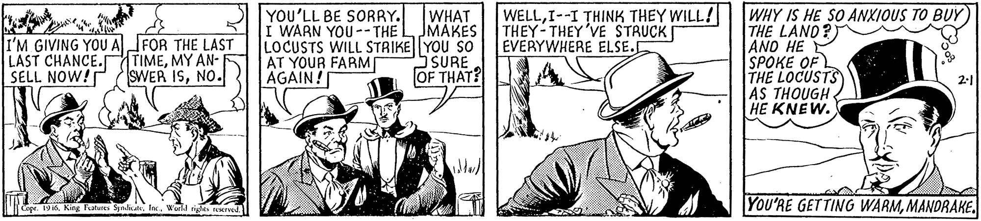 Parallel OCR: YOU'LL BE SORRY. I WARN YOU--THE L JMAKES LOCUSTS WILL STRIKE YOU SO AT YOUR FARM AGAIN! WHAT WELLI--I THINK THEY WILL! THEY-THEY'VE STRUCK EVERYWHERE ELSE. WHY IS HE SO ANXIOUS TO BUY THE LAND?) AND HE SPOKE OF THE LOCUSTS AS THOUGH HE KNEW. I'M GIVING YOU AFOR THE LAST LAST CHANCE.rTIMEMY AN- SELL NOW! O SURE OF THAT? SWER ISNO. |Capr. 19 i6World rights rexrved YOU'RE GETTING WARMMANDRAKE. YOU'LL BE SORRY. I WARN YOU--THE L JMAKES LOCUSTS WILL STRIKE YOU SO AT YOUR FARM AGAIN! WHAT WELLI--I THINK THEY WILL! THEY-THEY'VE STRUCK EVERYWHERE ELSE. WHY IS HE SO ANXIOUS TO BUY THE LAND?) AND HE SPOKE OF THE LOCUSTS AS THOUGH HE KNEW. I'M GIVING YOU AFOR THE LAST LAST CHANCE.rTIMEMY AN- SELL NOW! O SURE OF THAT? SWER ISNO. |Capr. 19 i6King Fatures SpndicateWorld rights rexrved YOU'RE GETTING WARM