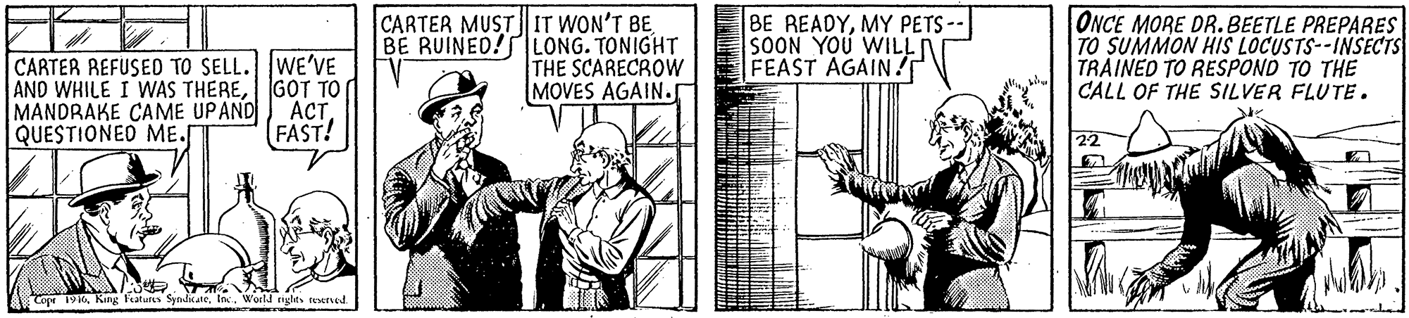 Publication OCR: CARTER REFUSED TO SELL.WE'VE AND WHILE I WAS THEREGOT TO MANDRAKE CAME UPAND QUESTIONED ME. CARTER MUST IT WON'T BE BE RUINED! LONG. TONIGHT THE SCARECROW MOVES AGAIN.r BE READYMY PETS -- SOON YOU WILL FEAST AGAIN ! ONCE MORE DR. BEETLE PREPARES TO SUMMON HIS LOCUSTS--INSECTS TRAINED TO RESPOND TO THE CALL OF THE SILVER FLUTE. ACT. FAST! 19KInc. World cighes reserved CARTER REFUSED TO SELL.WE'VE AND WHILE I WAS THEREGOT TO MANDRAKE CAME UPAND QUESTIONED ME. CARTER MUST IT WON'T BE BE RUINED! LONG. TONIGHT THE SCARECROW MOVES AGAIN.r BE READYMY PETS -- SOON YOU WILL FEAST AGAIN ! ONCE MORE DR. BEETLE PREPARES TO SUMMON HIS LOCUSTS--INSECTS TRAINED TO RESPOND TO THE CALL OF THE SILVER FLUTE. ACT. FAST! 19KKing Faturs SyndikateInc. World cighes reserved