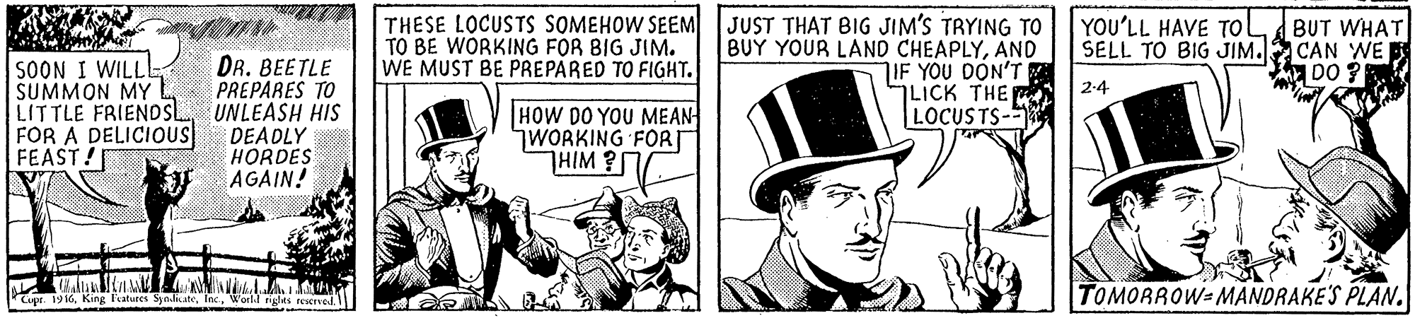 People OCR: THESE LOCUSTS SOMEHOW SEEM TO BE WORKING FOR BIG JIM. WE MUST BE PREPARED TO FIGHT. JUST THAT BIG JIM'S TRYING TO BUY YOUR LAND CHEAPLYAND IF YOU DON'T LICK THE LOCUSTS- YOU'LL HAVE TOol BUT WHAT SELL TO BIG JIM. CAN WE DO SOON I WILLL SUMMON MY LITTLE FRIENDSL FOR A DELICIOUS FEAST! DR. BEETLE PREPARES TO UNLEASH HIS DEADLY HORDES AGAIN! 2-4 HOW DO YOU MEAN WORKING FORT THIM? atures Sndtes resrved TOMORROW=MANDRAKE'S PLAN. THESE LOCUSTS SOMEHOW SEEM TO BE WORKING FOR BIG JIM. WE MUST BE PREPARED TO FIGHT. JUST THAT BIG JIM'S TRYING TO BUY YOUR LAND CHEAPLYAND IF YOU DON'T LICK THE LOCUSTS- YOU'LL HAVE TOol BUT WHAT SELL TO BIG JIM. CAN WE DO SOON I WILLL SUMMON MY LITTLE FRIENDSL FOR A DELICIOUS FEAST! DR. BEETLE PREPARES TO UNLEASH HIS DEADLY HORDES AGAIN! 2-4 HOW DO YOU MEAN WORKING FORT THIM? atures Sndtes resrved TOMORROW=MANDRAKE'S PLAN.