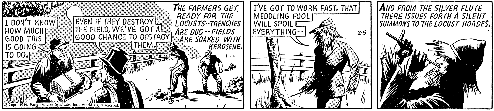 Newspaper OCR: THE FARMERS GET. READY FOR THE LOCUSTS TRENCHES ARE DUG --FIELDS GOOD CHANCE TO DESTROY ARE SOAKED WITH KEROSENE. I'VE GOT TO WORK FAST. THAT MEDDLING FOOL[ WILL SPOIL EVERYTHING-- AND FROM THE SILVER FLUTE THERE ISSUES FORTH A SILENT SUMMONS TO THE LOCUST HORDES. EVEN IF THEY DESTROYL THE FIELDWE'VE GOT AL I DON'T KNOW HOW MUCH GOOD THIS IS GOING TO DO. 2-5 THEM. uSENE opr 19World glts reservod. THE FARMERS GET. READY FOR THE LOCUSTS TRENCHES ARE DUG --FIELDS GOOD CHANCE TO DESTROY ARE SOAKED WITH KEROSENE. I'VE GOT TO WORK FAST. THAT MEDDLING FOOL[ WILL SPOIL EVERYTHING-- AND FROM THE SILVER FLUTE THERE ISSUES FORTH A SILENT SUMMONS TO THE LOCUST HORDES. EVEN IF THEY DESTROYL THE FIELDWE'VE GOT AL I DON'T KNOW HOW MUCH GOOD THIS IS GOING TO DO. 2-5 THEM. uSENE opr 19Kirs l'atures SyndicateWorld glts reservod.