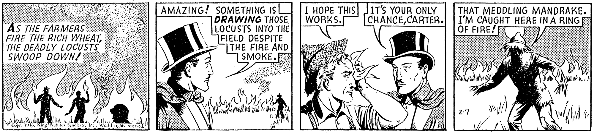 Hat OCR: AMAZING! SOMETHING IS DRAWING THOSE LOCUSTS INTO THE FIELD DESPITE THE FIRE AND SMOKE. I HOPE THIS JIT'S YOUR ONLY WORKS. THAT MEDDLING MANDRAKE. I'M CAUGHT HERE IN A RING OF FIRE! CHANCECARTER. AS THE FARMERS FIRE THE RICH WHEATTHE DEADLY LOCUSTS SWOOP DOWN! 2-7 Cae. 1916Warld tges esene AMAZING! SOMETHING IS DRAWING THOSE LOCUSTS INTO THE FIELD DESPITE THE FIRE AND SMOKE. I HOPE THIS JIT'S YOUR ONLY WORKS. THAT MEDDLING MANDRAKE. I'M CAUGHT HERE IN A RING OF FIRE! CHANCECARTER. AS THE FARMERS FIRE THE RICH WHEATTHE DEADLY LOCUSTS SWOOP DOWN! 2-7 Cae. 1916King'hatures SyndicaleWarld tges esene