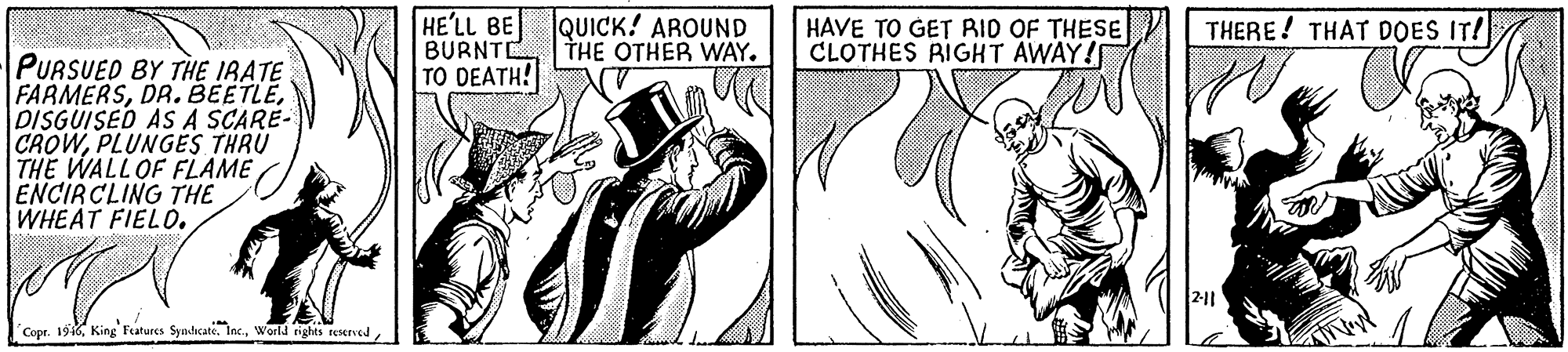 Line art OCR: HE'LL BE BURNTE TO DEATH! QUICK! AROUND THE OTHER WAY. HAVE TO GET RID OF THESE CLOTHES RIGHT AWAY! THERE! THAT DOES IT! PURSUED BY THE IRATE FARMERSDISGUISED ASA SCARE- CROWPLUNGES THRU THE WALLOF FLAME ENCIRCLING THE WHEAT FIELO. Copr. 196HE'LL BE BURNTE TO DEATH! QUICK! AROUND THE OTHER WAY. HAVE TO GET RID OF THESE CLOTHES RIGHT AWAY! THERE! THAT DOES IT! PURSUED BY THE IRATE FARMERSDR. BEETLEDISGUISED ASA SCARE- CROWPLUNGES THRU THE WALLOF FLAME ENCIRCLING THE WHEAT FIELO. Copr. 196King Features Syndicate. Inc.World ights reserved