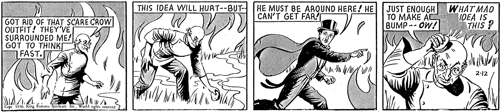 Elbow OCR: THIS IDEA WILL HURT--BUT- HE MUST BE AROUND HERE! HE JUST ENOUGH TO MAKE A BUMP- OW!I WHAT MAO IDEA IS THIS ? CAN'T GET FAR! GOT RID OF THAT SCARE CROW OUTFIT! THEY'VE SURROUNDED ME! GOT TO THINK FAST. 2-12 Copr 1946World nghts reerved THIS IDEA WILL HURT--BUT- HE MUST BE AROUND HERE! HE JUST ENOUGH TO MAKE A BUMP- OW!I WHAT MAO IDEA IS THIS ? CAN'T GET FAR! GOT RID OF THAT SCARE CROW OUTFIT! THEY'VE SURROUNDED ME! GOT TO THINK FAST. 2-12 Copr 1946King Features Synlicate. locWorld nghts reerved