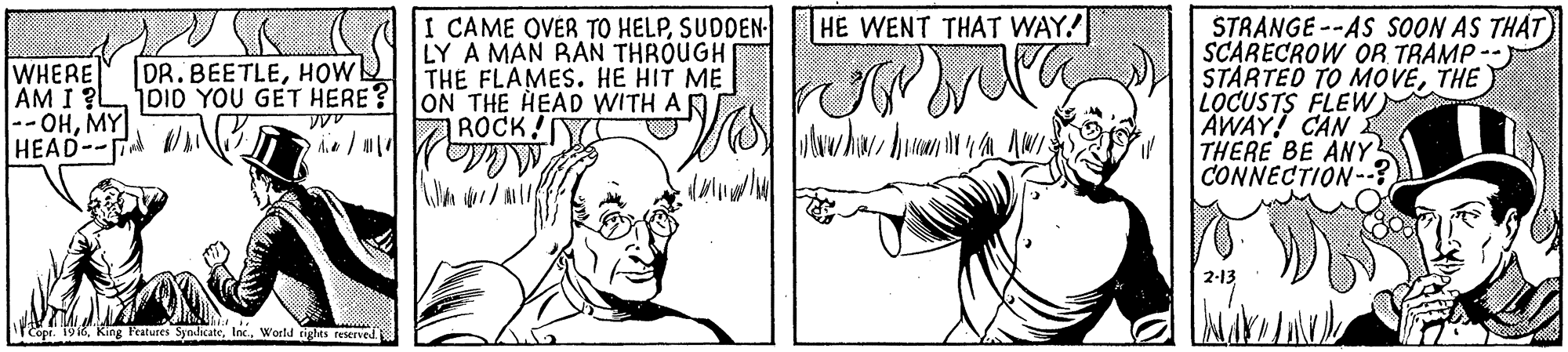 Art OCR: STRANGE --AS SOON AS THAT) SCARECROW OR TRAMP -- STARTED TO MOVETHE LOCUSTS FLEW) AWAY! CAN THERE BE ANY CONNECTION- HE WENT THAT WAY! I CAME OVER TO HELPSUDDEN- LY A MAN RAN THROUGH THE FLAMES. HE HIT ME WHERE AM I ?L -- OHMY HEAD-- DR.BEETLEHOW DI0 YOU GET HERE? JON THE HEAD WITH A D ROCK! 2-13 Copr. 1916World tights reserved STRANGE --AS SOON AS THAT) SCARECROW OR TRAMP -- STARTED TO MOVETHE LOCUSTS FLEW) AWAY! CAN THERE BE ANY CONNECTION- HE WENT THAT WAY! I CAME OVER TO HELPSUDDEN- LY A MAN RAN THROUGH THE FLAMES. HE HIT ME WHERE AM I ?L -- OHMY HEAD-- DR.BEETLEHOW DI0 YOU GET HERE? JON THE HEAD WITH A D ROCK! 2-13 Copr. 1916King Fatures SyndicateWorld tights reserved