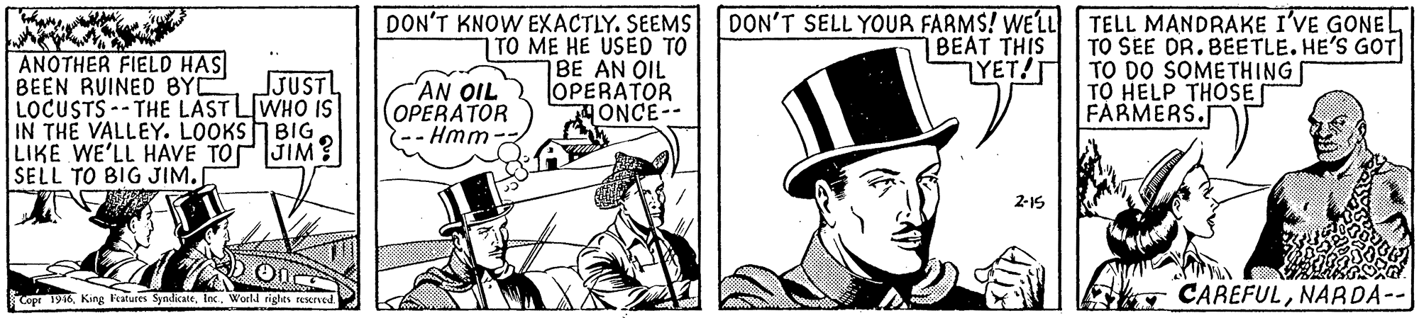 Line art OCR: ANOTHER FIELD HAS BEEN RUINED BYC LOCUSTS-- THE LAST LIWHO IS IN THE VALLEY. LOOKS BIG LIKE WE'LL HAVE TOJIM? SELL TO BIG JIM. DON'T KNOW EXACTLY. SEEMS DON'T SELL YOUR FARMS! WELL BEAT THIS YET!T TO ME HE USED TO BE AN OIL OPERATOR ONCE-- TELL MANDRAKE I'VE GONE TO SEE DR.BEETLE. HE'S GOT TO DO SOMETHING TO HELP THOSE FARMERS. JJUSTL AN OIL OPERATOR Hmm 2-1S Copr 196Inc. World rights reserved. CAREFULNARDA-- ANOTHER FIELD HAS BEEN RUINED BYC LOCUSTS-- THE LAST LIWHO IS IN THE VALLEY. LOOKS BIG LIKE WE'LL HAVE TOJIM? SELL TO BIG JIM. DON'T KNOW EXACTLY. SEEMS DON'T SELL YOUR FARMS! WELL BEAT THIS YET!T TO ME HE USED TO BE AN OIL OPERATOR ONCE-- TELL MANDRAKE I'VE GONE TO SEE DR.BEETLE. HE'S GOT TO DO SOMETHING TO HELP THOSE FARMERS. JJUSTL AN OIL OPERATOR Hmm 2-1S Copr 196King Featutes SyndkateInc. World rights reserved. CAREFUL