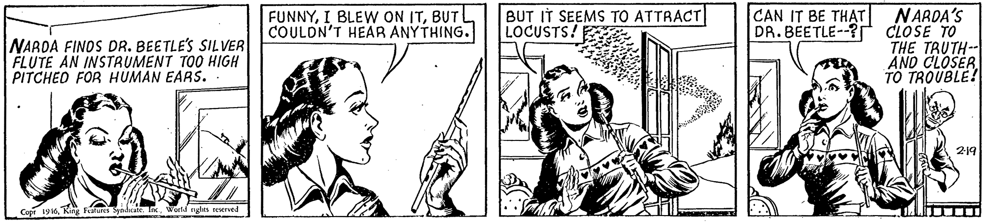 Interaction OCR: FUNNYBUT COULDN'T HEAR ANYTHING. BUT IT SEEMS TO ATTRACT LOCUSTS! CAN IT BE THAT DR.BEETLE--? NARDA FINOS DR. BEETLE'S SIL VER FLUTE AN INSTRUMENT TOO HIGH PITCHED FOR HUMAN EARS. NARDA'S CLOSE TO THE TRUTH-- AND CLOSER TO TROUBLE! 219 Copr 1916World rylts reserved FUNNYI BLEW ON ITBUT COULDN'T HEAR ANYTHING. BUT IT SEEMS TO ATTRACT LOCUSTS! CAN IT BE THAT DR.BEETLE--? NARDA FINOS DR. BEETLE'S SIL VER FLUTE AN INSTRUMENT TOO HIGH PITCHED FOR HUMAN EARS. NARDA'S CLOSE TO THE TRUTH-- AND CLOSER TO TROUBLE! 219 Copr 1916King Fetures Syodicate. InWorld rylts reserved