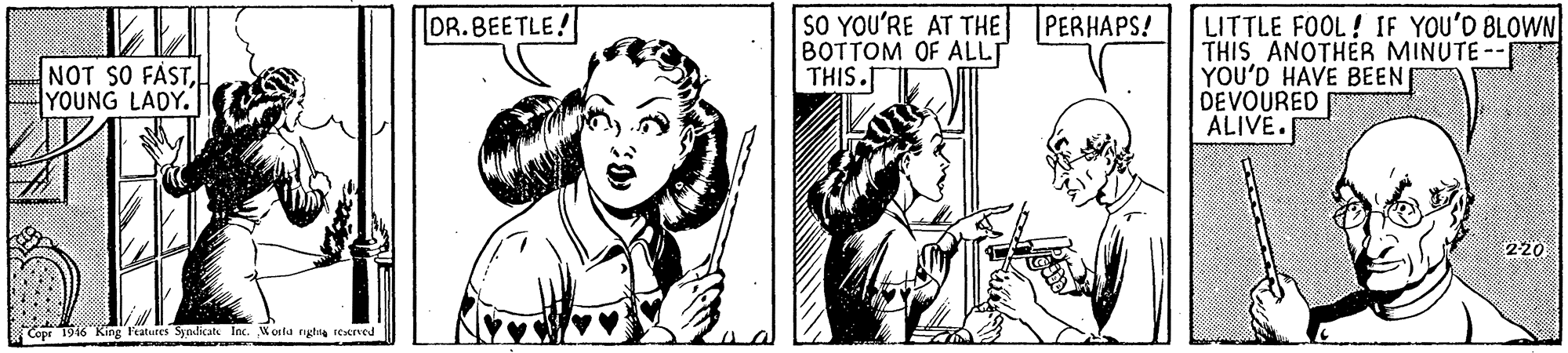 Line OCR: DR. BEETLE! SO YOU'RE AT THE PERHAPS! BOTTOM OF ALLT THIS.T LITTLE FOOL ! IF YOU'D BLOWN THIS ANOTHER MINUTE-- YOU'D HAVE BEEN DEVOURED ALIVE. NOT SO FASTYOUNG LADY. 220 Copr 1946 "King Features Syndiats Inc. Worla nghie tecned DR. BEETLE! SO YOU'RE AT THE PERHAPS! BOTTOM OF ALLT THIS.T LITTLE FOOL ! IF YOU'D BLOWN THIS ANOTHER MINUTE-- YOU'D HAVE BEEN DEVOURED ALIVE. NOT SO FASTYOUNG LADY. 220 Copr 1946 "King Features Syndiats Inc. Worla nghie tecned