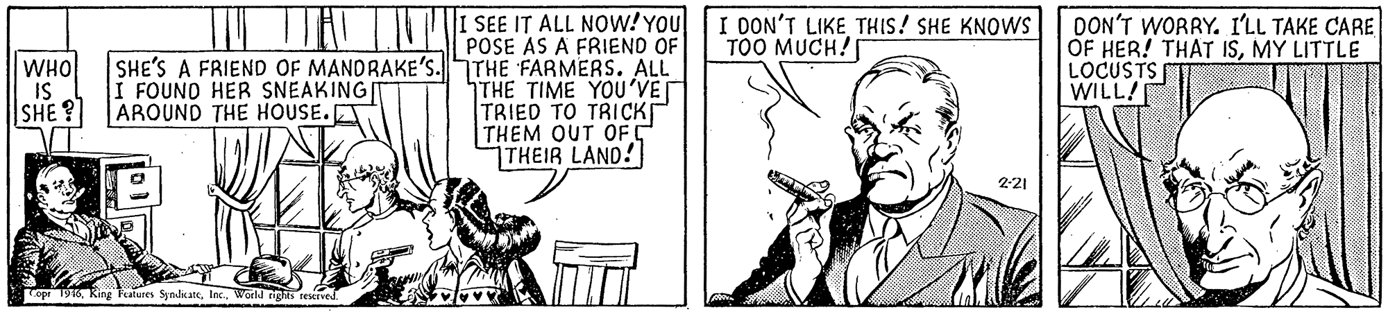 Sharing OCR: POSE AS A FRIEND OF SHE'S A FRIEND OF MANDRAKE'S.THE FARMERS. ALL THE TIME YOU'VE TRIED TO TRICK THEM OUT OF C THEIR LAND! TAI TIUE SEE IT ALL NOW! YOU I DON'T LIKE THIS! SHE KNOWS TOO MUCH!S DON'T WORRY. I'LL TAKE CARE OF HER! THAT ISMY LITTLE LOCUSTSF WILL! WHO IS SHE? I FOUNO HER SNEAKING AROUND THE HOUSE.ET 2-21 Topr 1916World nghis restrved. POSE AS A FRIEND OF SHE'S A FRIEND OF MANDRAKE'S.THE FARMERS. ALL THE TIME YOU'VE TRIED TO TRICK THEM OUT OF C THEIR LAND! TAI TIUE SEE IT ALL NOW! YOU I DON'T LIKE THIS! SHE KNOWS TOO MUCH!S DON'T WORRY. I'LL TAKE CARE OF HER! THAT ISMY LITTLE LOCUSTSF WILL! WHO IS SHE? I FOUNO HER SNEAKING AROUND THE HOUSE.ET 2-21 Topr 1916Ring Peatures SyndicateWorld nghis restrved.