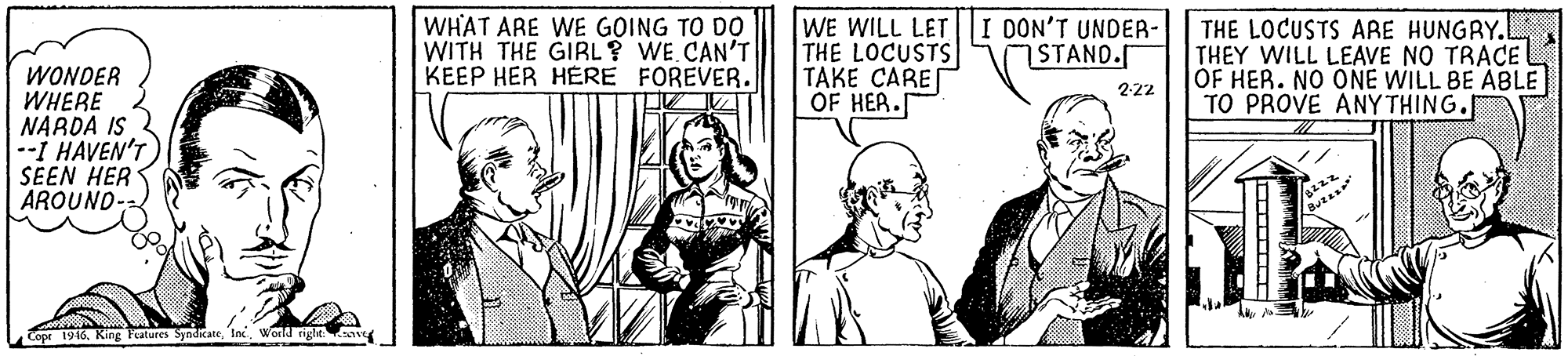 Comic book OCR: WHAT ARE WE GOING TO DO WITH THE GIRBL ? WE CAN'T KEEP HER HÉRE FOREVER. WE WILL LET|I DON'T UNDER- THE LOCUSTS ???? ??RE OF HER. THE LOCUSTS ARE HUNGRY.L THEY WILL LEAVE NO TRACE! OF HER. NO ONE WILL BE ABLE TO PROVE ANYTHING. STAND. WONDER WHERE NARDA IS --I HAVEN'T SEEN HER AROUND- 2:22 Copr 1946Inc. World right WHAT ARE WE GOING TO DO WITH THE GIRBL ? WE CAN'T KEEP HER HÉRE FOREVER. WE WILL LET|I DON'T UNDER- THE LOCUSTS ???? ??RE OF HER. THE LOCUSTS ARE HUNGRY.L THEY WILL LEAVE NO TRACE! OF HER. NO ONE WILL BE ABLE TO PROVE ANYTHING. STAND. WONDER WHERE NARDA IS --I HAVEN'T SEEN HER AROUND- 2:22 Copr 1946King Features SyndicateInc. World right