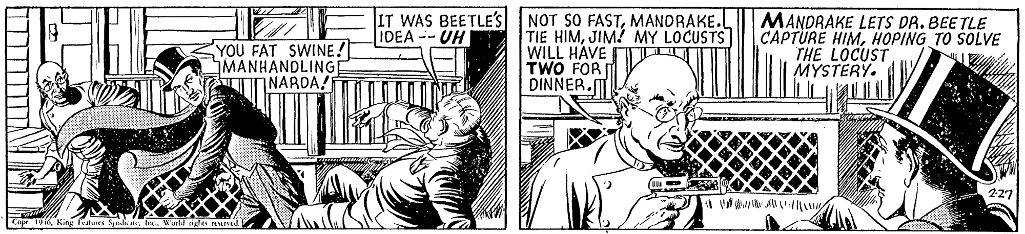 Font OCR: YOU FAT SWINE! MANHANDLINGE TNARDA! IT WAS BEETLE'S NOT SO FASTMANORAKE.L IDEA--UH TIE HIMJIM? MY LOCUSTS WILL HAVE TWO FOR DINNER. MANDRAKE LETS DR. BEE TLE CAPTÜRE HIMHOPING TO SOLVE THE LOCUST MYSTERY. 227 Copr 19 16Ine. Warld rigles YOU FAT SWINE! MANHANDLINGE TNARDA! IT WAS BEETLE'S NOT SO FASTMANORAKE.L IDEA--UH TIE HIMJIM? MY LOCUSTS WILL HAVE TWO FOR DINNER. MANDRAKE LETS DR. BEE TLE CAPTÜRE HIMHOPING TO SOLVE THE LOCUST MYSTERY. 227 Copr 19 16King Peatures Syn. eIne. Warld rigles