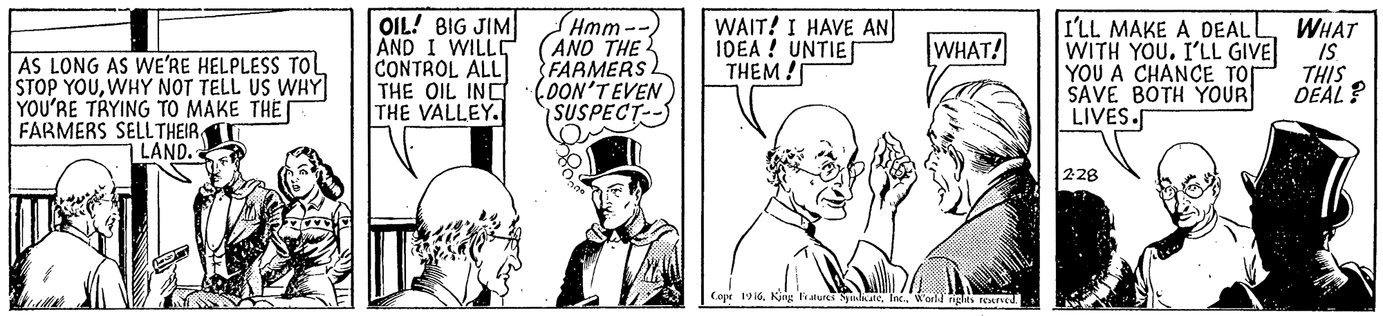 Drawing OCR: OIL! BIG JIM AND I WILLD CONTROL ALL THE OIL INC THE VALLEY. Hmm-- (AND THE FARMERS (OON'TEVEN (SUSPECT-- WAIT! I HAVE AN IDEA ! UNTIE THEM ! I'LL MAKE A DEAL WITH YOU. I'LL GIVE YOU A CHANCE TOS SAVE BOTH YOUR LIVES. WHAT IS THIS DEAL? WHAT! AS LONG AS WE'RE HELPLESS TOl STOP YOUWHY NOT TELL US WHY YOU'RE TRYING TO MAKE THE FARMERS SELLTHEIR LAND. 228 Cope 19 i6World rights rexred. OIL! BIG JIM AND I WILLD CONTROL ALL THE OIL INC THE VALLEY. Hmm-- (AND THE FARMERS (OON'TEVEN (SUSPECT-- WAIT! I HAVE AN IDEA ! UNTIE THEM ! I'LL MAKE A DEAL WITH YOU. I'LL GIVE YOU A CHANCE TOS SAVE BOTH YOUR LIVES. WHAT IS THIS DEAL? WHAT! AS LONG AS WE'RE HELPLESS TOl STOP YOUWHY NOT TELL US WHY YOU'RE TRYING TO MAKE THE FARMERS SELLTHEIR LAND. 228 Cope 19 i6Kjng Falurcs SndkateWorld rights rexred.