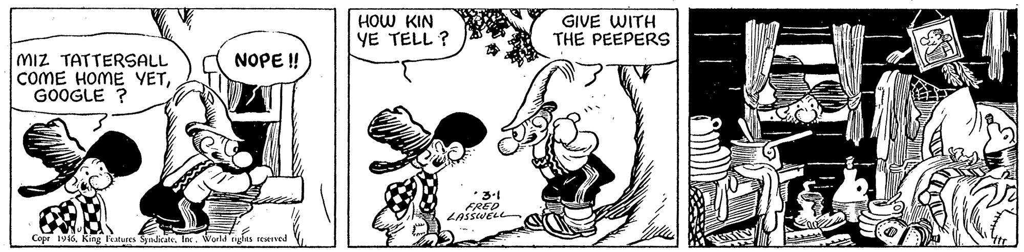 Rectangle OCR: HOW KIN YE TELL ? GIVE WITH THE PEEPERS MIZ TATTERSALL COME HOME YETGOOGLE ? NOPE ! FRED LASSWELL Copr 1946King Features Syndicate. Inc. World righas restived HOW KIN YE TELL ? GIVE WITH THE PEEPERS MIZ TATTERSALL COME HOME YETGOOGLE ? NOPE ! FRED LASSWELL Copr 1946King Features Syndicate. Inc. World righas restived