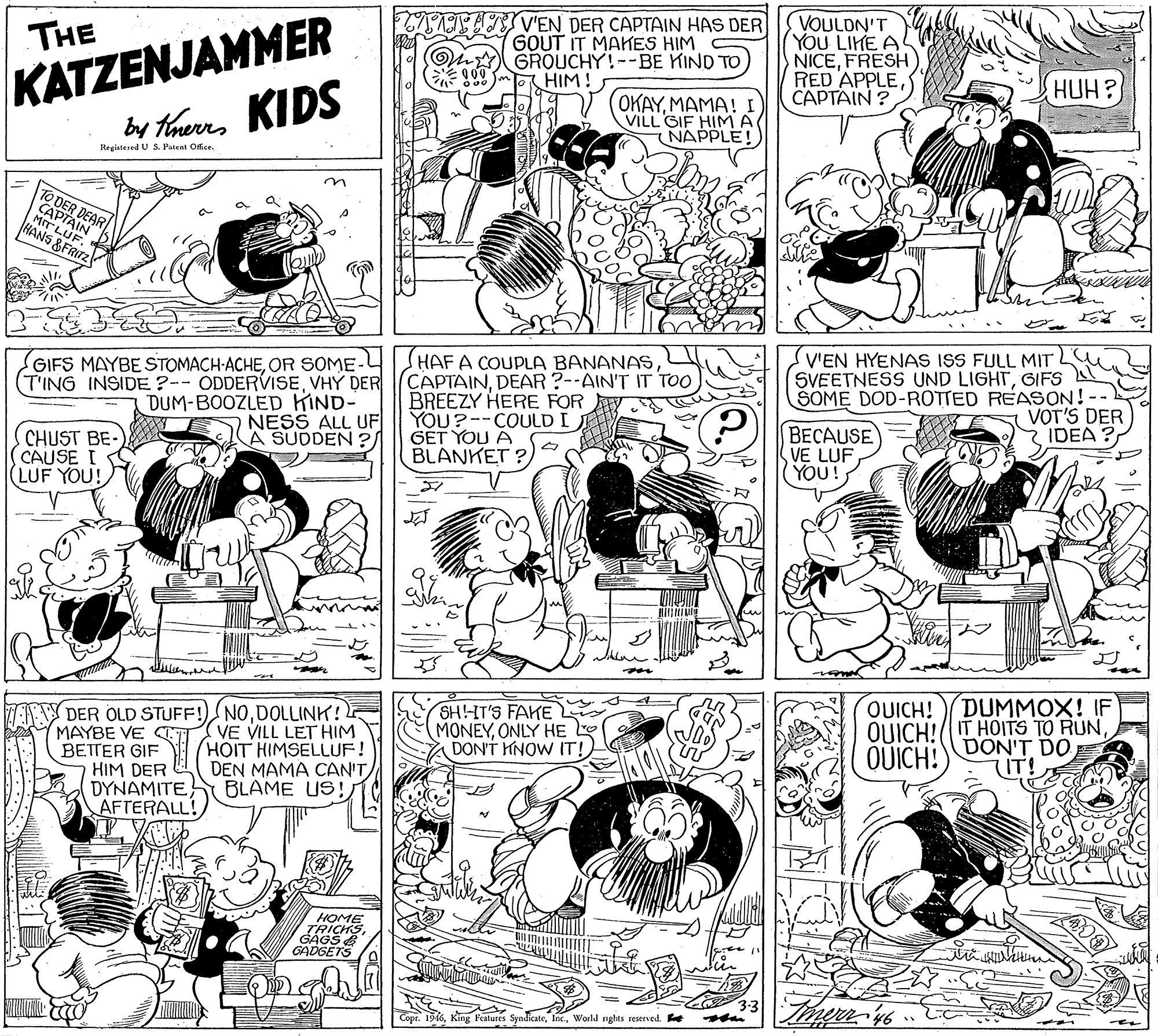 Black-and-white OCR: KATZENJAMMER by therrs KIDS TV'EN DER CAPTAIN HAS DER GOUT IT MAKES HIM GROUCHY!--BE KIND TO HIM! VOULDN'T YOU LIKE A NICEFRESH RED APPLECAPTAIN ? THE HUH? OKAYMAMA! I VILL GIF HIMA NAPPLE!) Registered U S. Patent Ofice. TO DER CAPTA FLUE HANS &FRITZ SV'EN HYENAS ISS FULL MIT SVEETNESS UND LIGHTGIFS SOME DOD-ROTTED REASON! VOT'S DER IDEA ? HAFA COUPLA BANANAS GIFS MAYBE STOMACH-ACHEOR SOME-L (T'ING INSIDE ?-- ODDERVISEDEAR ?--AIN'T IT TOO DUM-BOOZLED KIND- NESS ALL UF A SUDDEN ? BREEZY HERE FOR YOU?--COULD I GET YOU A BLANKET ? BECAUSE VE LUF YOU! CHUST BE- CAUSE I LUF YOU! 3. DUMMOX! IF SH!HT'S FAKE MONEYONLY HE DON'T HNOW IT!) OUICH! QUICH!(IT HOITS TO RUNQUICH! ZA DER OLD STUFF!) NODOLLINK! MAYBE VE CTI VE VILL LET HIM BETTER GIF HIM DER DYNAMITE AFTERALL! DON'T DO HOIT HIMSELLUF! DEN MAMA CAN'T BLAME US! HOME TRICHS GÁGS E GADGETS 3:3 Copr. 196World nghts teserved. e KATZENJAMMER by therrs KIDS TV'EN DER CAPTAIN HAS DER GOUT IT MAKES HIM GROUCHY!--BE KIND TO HIM! VOULDN'T YOU LIKE A NICEFRESH RED APPLECAPTAIN ? THE HUH? OKAYMAMA! I VILL GIF HIMA NAPPLE!) Registered U S. Patent Ofice. TO DER CAPTA FLUE HANS &FRITZ SV'EN HYENAS ISS FULL MIT SVEETNESS UND LIGHTGIFS SOME DOD-ROTTED REASON! VOT'S DER IDEA ? HAFA COUPLA BANANAS GIFS MAYBE STOMACH-ACHEOR SOME-L (T'ING INSIDE ?-- ODDERVISEVHÝ DER (CAPTAINDEAR ?--AIN'T IT TOO DUM-BOOZLED KIND- NESS ALL UF A SUDDEN ? BREEZY HERE FOR YOU?--COULD I GET YOU A BLANKET ? BECAUSE VE LUF YOU! CHUST BE- CAUSE I LUF YOU! 3. DUMMOX! IF SH!HT'S FAKE MONEYONLY HE DON'T HNOW IT!) OUICH! QUICH!(IT HOITS TO RUNQUICH! ZA DER OLD STUFF!) NODOLLINK! MAYBE VE CTI VE VILL LET HIM BETTER GIF HIM DER DYNAMITE AFTERALL! DON'T DO HOIT HIMSELLUF! DEN MAMA CAN'T BLAME US! HOME TRICHS GÁGS E GADGETS 3:3 Copr. 196King Features SyndicateWorld nghts teserved. e