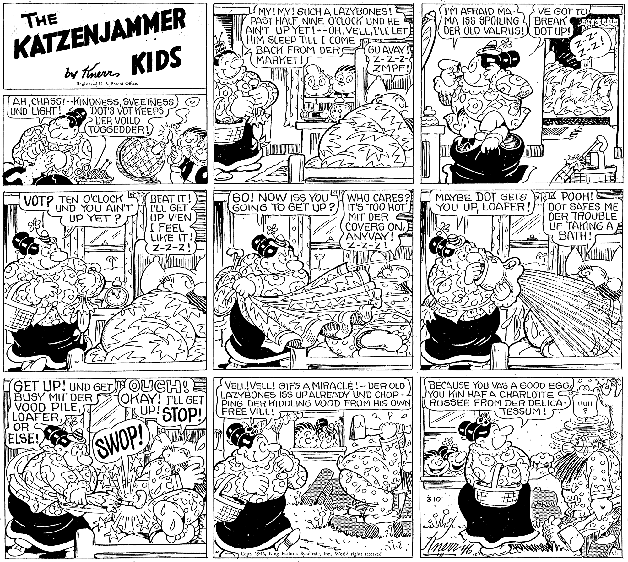 Graphics OCR: KATZENJAMMER by trurs KIDS MY!MY! SUCHA LAZYBONES! PAST HALF NINE O'CLOCK UND HE AIN'T UP YET!--OHI'LL LET HIM SLEEP TILL I COME FRE GO AVAY! Z-Z-z- ZMPF! (I'M AFRAID MA-2 MA ISS SPOILING DER OLD VALRUS! DOT UP! THE VE GOT TO BREAK Z BACH FROM DER MARKET! z-Z- -z! Registered U. S. Patent Ofice. AHSVEETNESS DOT'S VOT KEEPS DER VOILD TÖGGEDDER! UND LIGHT VOT? TEN O'CLOCK UND YOU AIN'T UP YET ? SO! NOW ISS YOU BEAT IT! I'LL GET UP V'EN I FEEL LIKE IT! Z-2-z! (WHO CARES? GOING TO GET UP ? IT'S TOO HOT MIT DER COVERS ONPANYVAY! Z-Z-Z! MAYBE DOT GETS K POOH! DOT SAFES ME DER TROUBLE UF TAKING ABATH! YOU UPLOAFER! GET UP! UND GET OUCH: BUSY MIT DER VOOD PILEST LOAFER4 OR S ELSE! VELL!VELL! GIFS A MIRACLE!- DER OLD LAZYBONES ISS UPALREADY UND CHOP- 2 PING DER KIDDLING VOOD FROM HIS OWN BECAUSE YOU VAS A 60OD EGGma YOU KIN HAF A CHARLOTTE RUSSEE FROM DER DELICA- TESSUM! (OKAY! S'LL GET E UP! STOP!FREE VILL! HUH SWOP! 3-10 ACopr. 1916World tights rescrved. KATZENJAMMER by trurs KIDS MY!MY! SUCHA LAZYBONES! PAST HALF NINE O'CLOCK UND HE AIN'T UP YET!--OHI'LL LET HIM SLEEP TILL I COME FRE GO AVAY! Z-Z-z- ZMPF! (I'M AFRAID MA-2 MA ISS SPOILING DER OLD VALRUS! DOT UP! THE VE GOT TO BREAK Z BACH FROM DER MARKET! z-Z- -z! Registered U. S. Patent Ofice. AHSVEETNESS DOT'S VOT KEEPS DER VOILD TÖGGEDDER! UND LIGHT VOT? TEN O'CLOCK UND YOU AIN'T UP YET ? SO! NOW ISS YOU BEAT IT! I'LL GET UP V'EN I FEEL LIKE IT! Z-2-z! (WHO CARES? GOING TO GET UP ? IT'S TOO HOT MIT DER COVERS ONPANYVAY! Z-Z-Z! MAYBE DOT GETS K POOH! DOT SAFES ME DER TROUBLE UF TAKING ABATH! YOU UPLOAFER! GET UP! UND GET OUCH: BUSY MIT DER VOOD PILEST LOAFER4 OR S ELSE! VELL!VELL! GIFS A MIRACLE!- DER OLD LAZYBONES ISS UPALREADY UND CHOP- 2 PING DER KIDDLING VOOD FROM HIS OWN BECAUSE YOU VAS A 60OD EGGma YOU KIN HAF A CHARLOTTE RUSSEE FROM DER DELICA- TESSUM! (OKAY! S'LL GET E UP! STOP!FREE VILL! HUH SWOP! 3-10 ACopr. 1916King l'eatures SyndicateWorld tights rescrved.