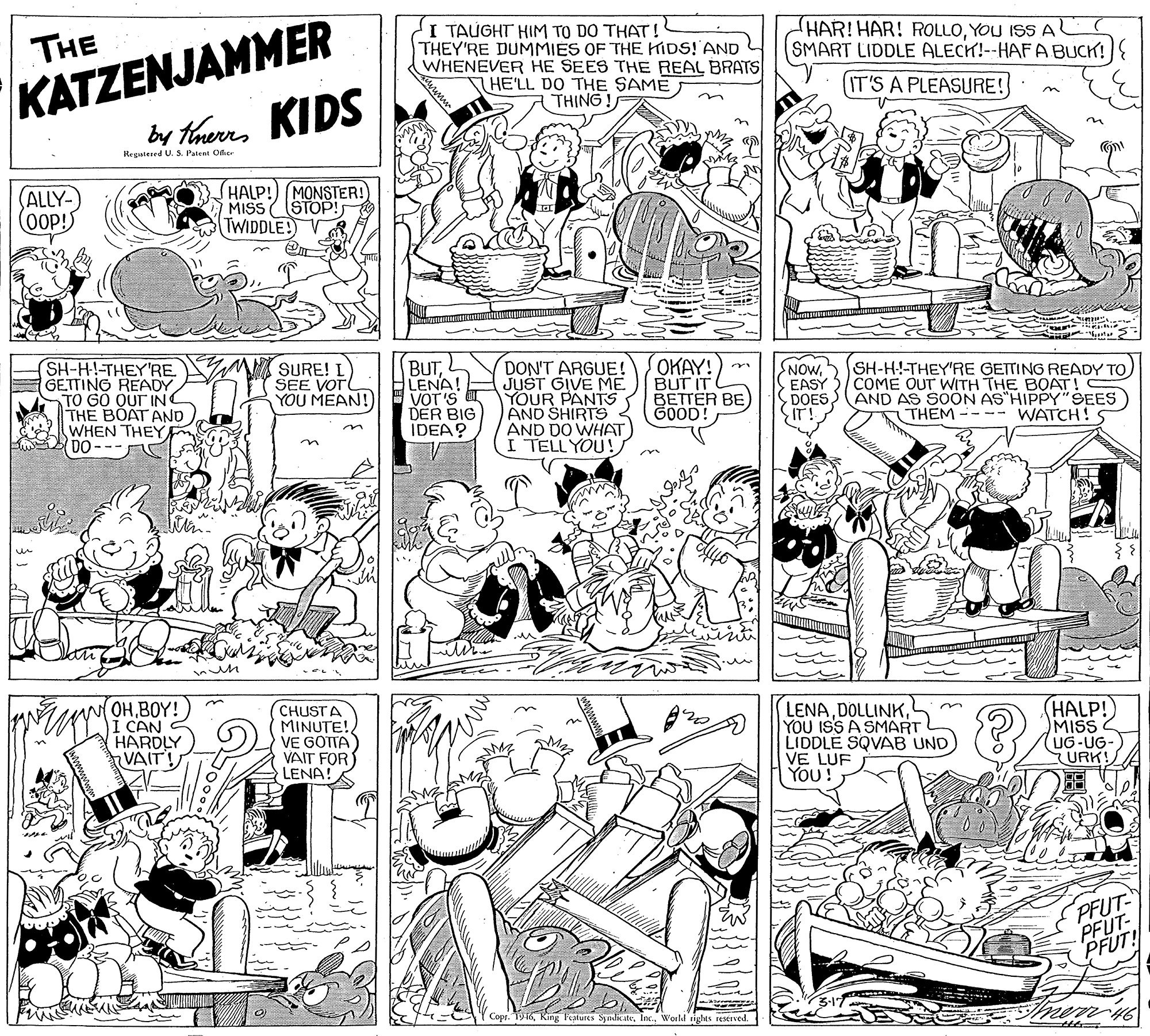 Fiction OCR: KATZENJAMMER by therrs KIDS I TAUGHT HIM TO DO THAT! THEY'RE DUMMIES OF THE KIDS! AND WHENEVER HE SEES THE REAL BRATS HE'LL DO THE SAME THING ! THE HAR!HAR! ROLLOYOU ISS A SMART LIDDLE ALECH!--HAF A BUCK!{ (IT'S A PLEASURE! Regatered U. S. Patent Ofic HALP!) (MONSTER! MISS ( (STOP! TWIDDLE! VR (ALLY- SH-H!-THEY'RE GETTING READY TO GÖ QUT INC THE BOAT AND WHEN THEY DO SURE! L SEE VOTL YOU MEAN! BUTLENA! VOT'S DER BIG IDEA? DON'T ARGUE! JUST GIVE ME YOUR PANTS AND SHIRTS AND DO WHAT I TELL YOU! OKAY! BUT IT BETTER BE GOOD! NOwCOME OUT WITH THE BOAT! DOES AND AS SOON AS"HIPPY"SEES THEM ---- WATCH! EASY in wOHBOY! I CAN HARDLY VAIT! CHUSTA MINUTE! VE GOTTA VAIT FOR LENA! LENAYOU ISS A SMART LIDDLE SQVAB UND) VE LUF You! (HALP!) MISS (UG-UG-) URK! PFUT PFUT- PFUT! mem n Copr. T916World rights reserved. KATZENJAMMER by therrs KIDS I TAUGHT HIM TO DO THAT! THEY'RE DUMMIES OF THE KIDS! AND WHENEVER HE SEES THE REAL BRATS HE'LL DO THE SAME THING ! THE HAR!HAR! ROLLOYOU ISS A SMART LIDDLE ALECH!--HAF A BUCK!{ (IT'S A PLEASURE! Regatered U. S. Patent Ofic HALP!) (MONSTER! MISS ( (STOP! TWIDDLE! VR (ALLY- SH-H!-THEY'RE GETTING READY TO GÖ QUT INC THE BOAT AND WHEN THEY DO SURE! L SEE VOTL YOU MEAN! BUTLENA! VOT'S DER BIG IDEA? DON'T ARGUE! JUST GIVE ME YOUR PANTS AND SHIRTS AND DO WHAT I TELL YOU! OKAY! BUT IT BETTER BE GOOD! NOw5 SH-HI-THEY'RE GETTING READY TOCOME OUT WITH THE BOAT! DOES AND AS SOON AS"HIPPY"SEES THEM ---- WATCH! EASY in wOHBOY! I CAN HARDLY VAIT! CHUSTA MINUTE! VE GOTTA VAIT FOR LENA! LENAYOU ISS A SMART LIDDLE SQVAB UND) VE LUF You! (HALP!) MISS (UG-UG-) URK! PFUT PFUT- PFUT! mem n Copr. T916King Fealures SynditeWorld rights reserved.