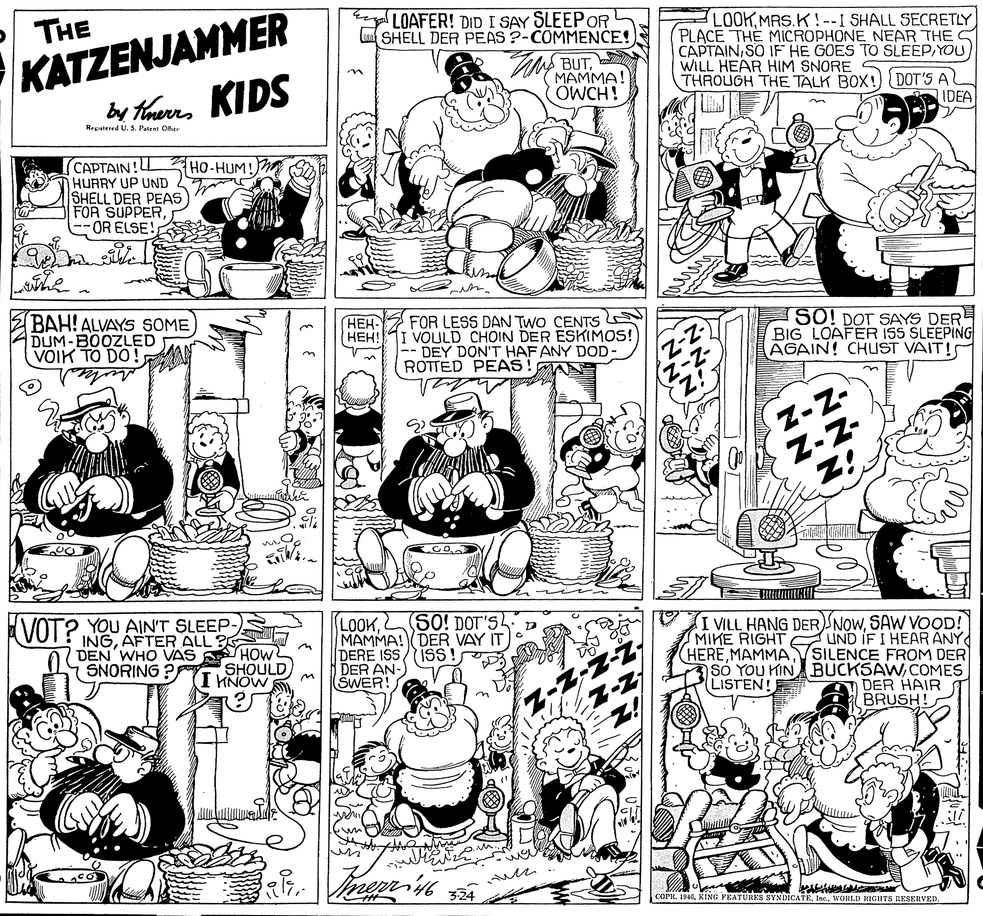 Fiction OCR: KATZENJAMMER by thaurrs KIDS THE ta LOAFER! DID I SAY SLEEPOR L SHELL DER PEAS ?-COMMENCE! BUTMAMMA! OWCH ! LO0KMRS.K!--I SHALL SECRETLY PLACE THE MICROPHONE NEAR THE S CAPTAINYOU WILL HEAR HIM SNORE THROUGH THE TALK BOX!) DOT'S AL IDEA Regutered U. S. Patent Ofic CAPTAIN!L HURRY UP UND SHELL DER PEAS FOR SUPPER--OR ELSE! HO-HUM! BAH! ALVAYS SOME DUM-BOOZLED VOIK TO DO !; HEH- HEH! FOR LESS DAN TWO CENTS VOULD CHOIN DER ESKIMOS! DEY DON'T HAF ANY DOD- ROTTED PEAS! AN SO! DOT SAYS DER BIG LOAFER ISS SLEEPING AGAIN! CHUST VAIT!S Z-Z- Z-z- Z! VOT? YOU AIN'T SLEEP- INGAFTER ALL ? DEN'WHO VAS LOOKSO! DOT'S MAMMA! DER VAY IT DERE ISS/ISS! DER AN- SWER! I VILL HANG DER NOWSAW VOOD! MIKE RIGHT UND IF I HEAR ANY HERESILENCE FROM DER sO YOU HIN BUCKSAWCOMES (LISTEN! SNORING ? HOW SHOULD KNOW S DER HAIR BRUSH! COPR. 1946WORLD RIGHTS RESERVED. KATZENJAMMER by thaurrs KIDS THE ta LOAFER! DID I SAY SLEEPOR L SHELL DER PEAS ?-COMMENCE! BUTMAMMA! OWCH ! LO0KMRS.K!--I SHALL SECRETLY PLACE THE MICROPHONE NEAR THE S CAPTAINSO IF HE GOES TO SLEEPYOU WILL HEAR HIM SNORE THROUGH THE TALK BOX!) DOT'S AL IDEA Regutered U. S. Patent Ofic CAPTAIN!L HURRY UP UND SHELL DER PEAS FOR SUPPER--OR ELSE! HO-HUM! BAH! ALVAYS SOME DUM-BOOZLED VOIK TO DO !; HEH- HEH! FOR LESS DAN TWO CENTS VOULD CHOIN DER ESKIMOS! DEY DON'T HAF ANY DOD- ROTTED PEAS! AN SO! DOT SAYS DER BIG LOAFER ISS SLEEPING AGAIN! CHUST VAIT!S Z-Z- Z-z- Z! VOT? YOU AIN'T SLEEP- INGAFTER ALL ? DEN'WHO VAS LOOKSO! DOT'S MAMMA! DER VAY IT DERE ISS/ISS! DER AN- SWER! I VILL HANG DER NOWSAW VOOD! MIKE RIGHT UND IF I HEAR ANY HERESILENCE FROM DER sO YOU HIN BUCKSAWCOMES (LISTEN! SNORING ? HOW SHOULD KNOW S DER HAIR BRUSH! COPR. 1946KING PEATURES SYNDICATEWORLD RIGHTS RESERVED.