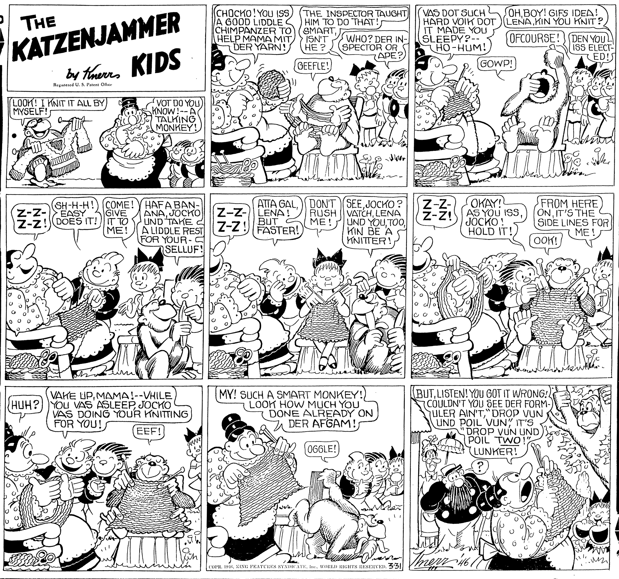 Monochrome photography OCR: VAS DOT SUCH HARD VOIK DOT (LENAKIN YOU KNIT? IT MADE YOU SLEEPY?-- HO-HUM! HHBOY! GIFS IDEA! KATZENJAMMER by thurra KIDS (CHOCKO!YOU ISS) (THE INSPECTOR TAUGHT A GOOD LIDDLES HIM TO DO THAT! CHIMPANZER TO(SMARTHELP MAMA MIT DER YARN! THE ISN'T HE ? WHO? DER IN- SPECTOR OR APE? OFCOURSE!) DEN YOUL ISS ELECT- (ED!S GEEFLE! GOWP! Registered U. S. Patent Office LOOK! I KNIT IT ALL BY MYSELF! VOT DO YOU) KNOW!--A TALKING MONKEY! OKAY! (SH-H-H!) (COME! YHAFA BAN- ANAJOCKO Z-z!DOES IT! IT TO S UND TAKE A LIDDLE REST FOR YOUR-S SELLUF! ATTA GALJOCKO? RUSH VATCHLENA ME!UND YOUKIN BE A KNITTER! FROM HERE ONIT'S THE SIDE LINES FOR ME! Z-z- Z-z- LENA BUT Z-Z! -Z! AS YOU IS JOCKO! EASY GIVE ??! FASTER! HOLD IT! (OOK! MY! SUCH A SMART MONKEY!) LOOK HOW MUCH YOU (DONE ALREADY ON DER AFGAM!LISTEN! YOU GOT IT WRONG! COULDN'T YOU SEE DER FORM- ULER AIN'T"DROP VUN UND POIL VUN" IT'S DROP VUN UND PÕIL TWO LUNKER! VAKE UPMAMA!--VHILE HUH?)YOU VAS ASLEEPJOCKO VAS DOING YOUR KNITTING FOR YOU! EEF! 06GLE!) COPR. 1916Ine. WIELI RIGHTS RESERVED. 331 VAS DOT SUCH HARD VOIK DOT (LENAKIN YOU KNIT? IT MADE YOU SLEEPY?-- HO-HUM! HHBOY! GIFS IDEA! KATZENJAMMER by thurra KIDS (CHOCKO!YOU ISS) (THE INSPECTOR TAUGHT A GOOD LIDDLES HIM TO DO THAT! CHIMPANZER TO(SMARTHELP MAMA MIT DER YARN! THE ISN'T HE ? WHO? DER IN- SPECTOR OR APE? OFCOURSE!) DEN YOUL ISS ELECT- (ED!S GEEFLE! GOWP! Registered U. S. Patent Office LOOK! I KNIT IT ALL BY MYSELF! VOT DO YOU) KNOW!--A TALKING MONKEY! OKAY! (SH-H-H!) (COME! YHAFA BAN- ANAJOCKO Z-z!DOES IT! IT TO S UND TAKE A LIDDLE REST FOR YOUR-S SELLUF! ATTA GALDONT SEEJOCKO? RUSH VATCHLENA ME!UND YOUKIN BE A KNITTER! FROM HERE ONIT'S THE SIDE LINES FOR ME! Z-z- Z-z- LENA BUT Z-Z! -Z! AS YOU IS JOCKO! EASY GIVE ??! FASTER! HOLD IT! (OOK! MY! SUCH A SMART MONKEY!) LOOK HOW MUCH YOU (DONE ALREADY ON DER AFGAM!LISTEN! YOU GOT IT WRONG! COULDN'T YOU SEE DER FORM- ULER AIN'T"DROP VUN UND POIL VUN" IT'S DROP VUN UND PÕIL TWO LUNKER! VAKE UPMAMA!--VHILE HUH?)YOU VAS ASLEEPJOCKO VAS DOING YOUR KNITTING FOR YOU! EEF! 06GLE!) COPR. 1916KING: FENTEEES SYNIRNTEIne. WIELI RIGHTS RESERVED. 331
