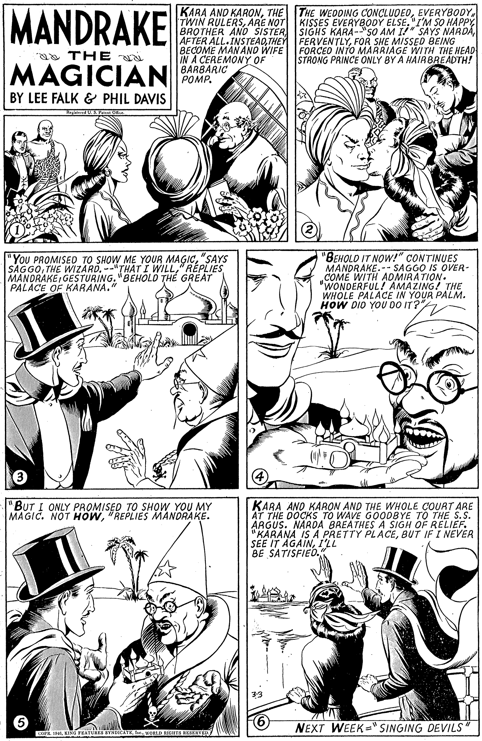 Human body OCR: MANDRAKE KARA AND KARONEVERYBODY. TWIN RULERSARE NOT BROTHER AND SISTERFOR SHE MISSED BEING BECOME MAN ANO WIFE FORCEO INTO MARRIAGE WITH THE HEAD IN A CEREMONY OF BARBARIC POMP. KISSES EVERYBODY ELSE. "I'M SO HAPPYa THE STRONG PRINCE ONLY BY A HAIRBREADTH! MAGICIAN BY LEE FALK & PHIL DAVIS Regered U. S. Petien O "You PROMISED TO SHOW ME YOUR MAGIC"SAYS SAGGO" RÉPLIES MANDRAKEGESTURING. "BEHOLD TH? GREAT PALACE OF KARANA." "BEHOLD IT NOW!" CONTINUES MANDRAKE.-- SAGGO IS OVER- COME WITH ADMIRATION. "WONDERFUL! AMAZING! THE WHOLE PALACE IN YOUR PALM. HOW DIO YOU DO IT?" "BUT I ONLY PROMISED TO SHOW YOU MY MAGIC. NOT HOW"REPLIES MANDRAKE. KARA ANO KARON AND THE WHOLE COURT ARE AT THE DOCKS TO WAVE GOODBYE TO THE S.S. ARGUS. NARDA BREATHES A SIGH OF RELIEF. "KARANA IS A PRETTY PLACEBUT IF I NEVER SEE IT AGAINI'LL BE SATISFIED. NEXT WEEK="SINGING DEVILS COPR. 19. KING FEATURES SYNDICATEWORLD RIGHTS RESERVED. MANDRAKE KARA AND KARONTHE THE WEODING CONCLUDEOEVERYBODY. TWIN RULERSARE NOT BROTHER AND SISTERAFTER ALL.INSTEADTHEY FERVENTLYFOR SHE MISSED BEING BECOME MAN ANO WIFE FORCEO INTO MARRIAGE WITH THE HEAD IN A CEREMONY OF BARBARIC POMP. KISSES EVERYBODY ELSE. "I'M SO HAPPYSIGHS KARA-SO AM I!" SAYSS NARDAa THE STRONG PRINCE ONLY BY A HAIRBREADTH! MAGICIAN BY LEE FALK & PHIL DAVIS Regered U. S. Petien O "You PROMISED TO SHOW ME YOUR MAGIC"SAYS SAGGOTHE WIZARD.-"THATI WILL" RÉPLIES MANDRAKEGESTURING. "BEHOLD TH? GREAT PALACE OF KARANA." "BEHOLD IT NOW!" CONTINUES MANDRAKE.-- SAGGO IS OVER- COME WITH ADMIRATION. "WONDERFUL! AMAZING! THE WHOLE PALACE IN YOUR PALM. HOW DIO YOU DO IT?" "BUT I ONLY PROMISED TO SHOW YOU MY MAGIC. NOT HOW"REPLIES MANDRAKE. KARA ANO KARON AND THE WHOLE COURT ARE AT THE DOCKS TO WAVE GOODBYE TO THE S.S. ARGUS. NARDA BREATHES A SIGH OF RELIEF. "KARANA IS A PRETTY PLACEBUT IF I NEVER SEE IT AGAINI'LL BE SATISFIED. NEXT WEEK="SINGING DEVILS COPR. 19. KING FEATURES SYNDICATEWORLD RIGHTS RESERVED.