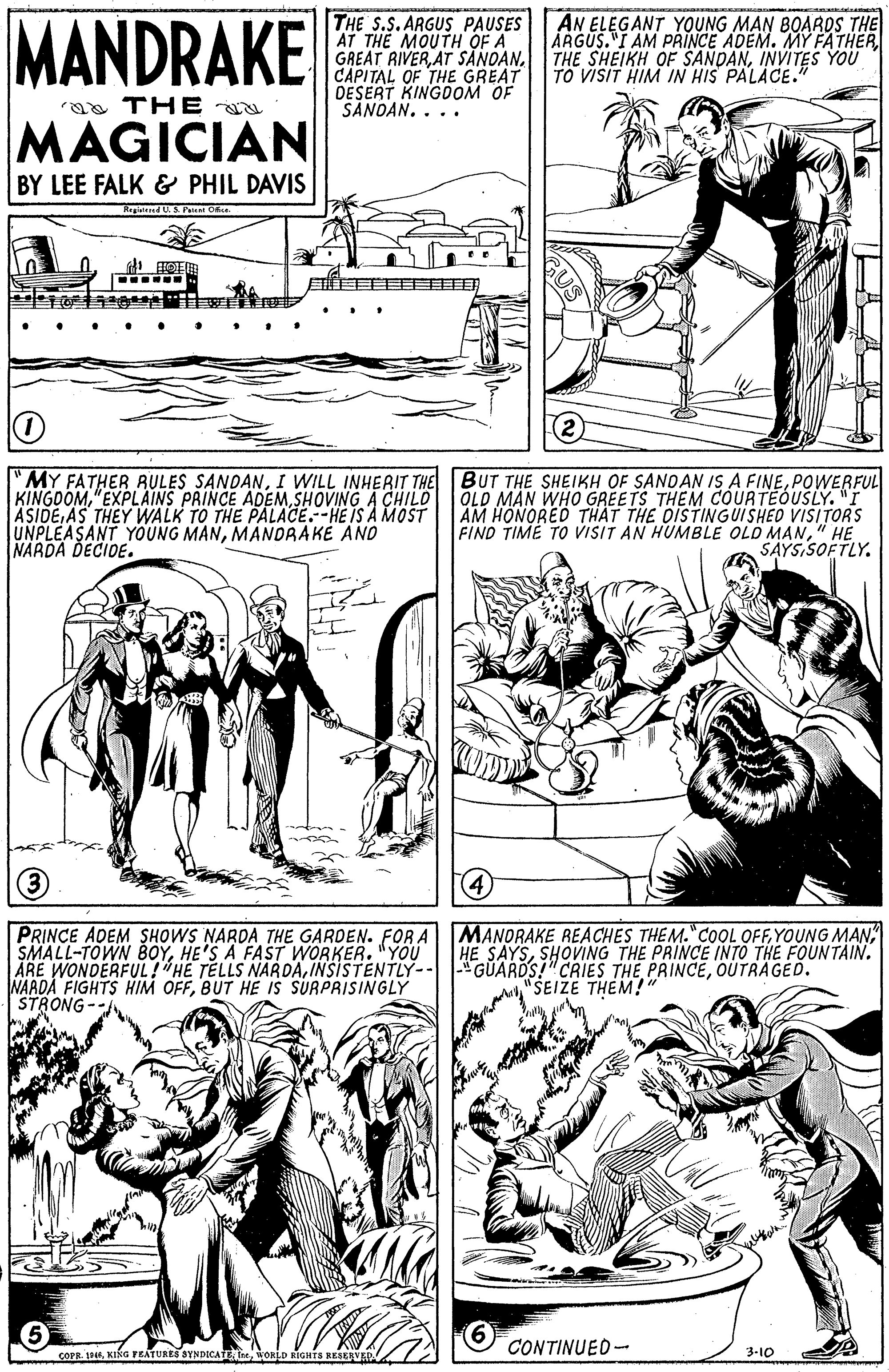 Black OCR: MANDRAKE THE S.S. ARGUS PAUSES AT THE MOUTH OF A GREAT RIVERCAPITAL OF THE GREAT DESERT KINGDOM OF SANOAN. . .. AN ELEGANT YOUNG MAN BOAROS THE ÅRGUS."I AM PRINCE ADEM. MY FATHER THE SHEIKH OF SANDANINVITES YOU TO VISIT HIM IN HIS PALACE." aa THE u MAGICIAN BY LEE FALK & PHIL DAVIS Regisiened US Paient Of (2) "MY FATHER RULES SANDANPOWERFUL KINGDOMSHOVING A CHILO ASIDE AS THEY WALK TO THE PALACE.--HE IS A MOST UNPLEASANT YOUNG MANMANDRAKÉ AND NARDA DECIDE. OLD MAN WHO GREETS THEM COURTEOUSLY. "I AM HONORED THAT THE OISTINGUISHED VISITORS FIND TIME TO VISIT AN HUMBLE OLD MAN" HE SAYS SOFTLY. 4 PRINCE ADEM SHOWS NARDA THE GARDEN. FOR A|MANORAKE REACHES THEM."COOL OFFYOUNG MAN SMALL-TOWN BOYHE'S A FAST WORKER. "YOU ÅRE WONDERFUL!"HE TELLS NARDAOUTRAGED. NARDA FIGHTS HIM OFFBUT HE IS SURPRISINGLY STRONG -- HE SAYSSHOVING THE PRINCE INTO THE FOUNTAIN. "SEIZE THEM!" 6 V coPR. 194WORLD RIGHTS RESERVE CONTINUED- 3-10 MANDRAKE THE S.S. ARGUS PAUSES AT THE MOUTH OF A GREAT RIVERAT SANOANCAPITAL OF THE GREAT DESERT KINGDOM OF SANOAN. . .. AN ELEGANT YOUNG MAN BOAROS THE ÅRGUS."I AM PRINCE ADEM. MY FATHER THE SHEIKH OF SANDANINVITES YOU TO VISIT HIM IN HIS PALACE." aa THE u MAGICIAN BY LEE FALK & PHIL DAVIS Regisiened US Paient Of (2) "MY FATHER RULES SANDANI WILL INHERIT THE BUT THE SHEIKH OF SANDAN IS A FINEPOWERFUL KINGDOM"EXPLAINS PRINCE ADEMSHOVING A CHILO ASIDE AS THEY WALK TO THE PALACE.--HE IS A MOST UNPLEASANT YOUNG MANMANDRAKÉ AND NARDA DECIDE. OLD MAN WHO GREETS THEM COURTEOUSLY. "I AM HONORED THAT THE OISTINGUISHED VISITORS FIND TIME TO VISIT AN HUMBLE OLD MAN" HE SAYS SOFTLY. 4 PRINCE ADEM SHOWS NARDA THE GARDEN. FOR A|MANORAKE REACHES THEM."COOL OFFYOUNG MAN SMALL-TOWN BOYHE'S A FAST WORKER. "YOU ÅRE WONDERFUL!"HE TELLS NARDAINSISTENTLY-- |"GUARDS!"CRIES THE PRINCEOUTRAGED. NARDA FIGHTS HIM OFFBUT HE IS SURPRISINGLY STRONG -- HE SAYSSHOVING THE PRINCE INTO THE FOUNTAIN. "SEIZE THEM!" 6 V coPR. 194KIka FEATURES SYNDICAEWORLD RIGHTS RESERVE CONTINUED- 3-10
