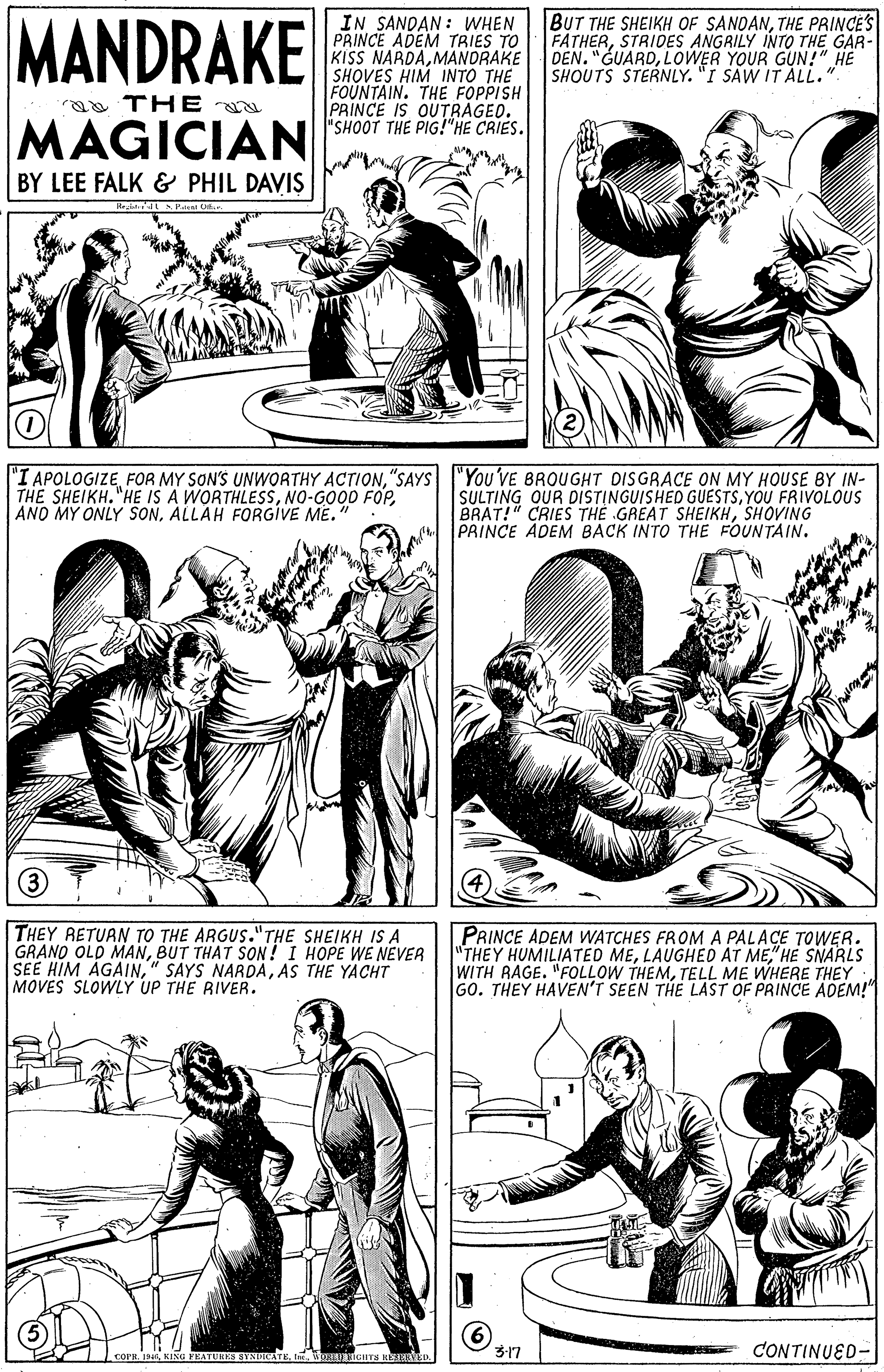 Organism OCR: MANDRAKE IN SANDAN : WHEN PRINCE ADEM TRIES TO KISS NARDAMANDRAKE SHOVES HIM INTO THE FOUNTAIN. THE FOPPISH PRINCE IS OUTRAGED. BUT THE SHEIKH OF SANDANTHE PRINCES FATHERSTRIDES ANGRILY INTO THE GAR- DEN. "GUARDLOWER YOUR GUN!" HE SHOUTS STERNLY. "I SAW ITALL. a THE MAGICIAN SHOOT THE PIG HE CRIES. BY LEE FALK & PHIL DAVIS "I APOLOGIZE"SAYS "You'VE BROUGHT DISGRACE ON MY HOUSE BY IN- SULTING OUR DISTINGUISHED GUESTSYOU FRIVOLOUS BRAT!" CRIES THE GREAT SHEIKHSHOVING PRINCE ADEM BACK INTO THE FOUNTAIN. THE SHEIKH. "HE IS A WORTHLESSALLAH FORGIVE ME. THEY RETUAN TO THE ARGUS."THE SHEIKH IS A GRANO OLD MANBUT THAT SON ! I HOPE WE NEVER SEE HIM ÁGAINAS THE YACHT MOVES SLOWLY UP THE RIVER. PRINCE ADEM WATCHES FROM A PALAÇE TOWER. "THEY HUMILIATED ME" HE SNARLS WITH RAGE. "FOLLOW THEMTELL ME WHERE THEY GO. THEY HAVEN'T SEEN THE LAST OF PRINCE ADEM!" 3-17 CONTINUED- MANDRAKE IN SANDAN : WHEN PRINCE ADEM TRIES TO KISS NARDAMANDRAKE SHOVES HIM INTO THE FOUNTAIN. THE FOPPISH PRINCE IS OUTRAGED. BUT THE SHEIKH OF SANDANTHE PRINCES FATHERSTRIDES ANGRILY INTO THE GAR- DEN. "GUARDLOWER YOUR GUN!" HE SHOUTS STERNLY. "I SAW ITALL. a THE MAGICIAN SHOOT THE PIG HE CRIES. BY LEE FALK & PHIL DAVIS "I APOLOGIZEFOR MY SON'S UNWORTHY ACTION"SAYS "You'VE BROUGHT DISGRACE ON MY HOUSE BY IN- SULTING OUR DISTINGUISHED GUESTSYOU FRIVOLOUS BRAT!" CRIES THE GREAT SHEIKHSHOVING PRINCE ADEM BACK INTO THE FOUNTAIN. THE SHEIKH. "HE IS A WORTHLESSNO-GO0D FOPANO MY ONLY SONALLAH FORGIVE ME. THEY RETUAN TO THE ARGUS."THE SHEIKH IS A GRANO OLD MANBUT THAT SON ! I HOPE WE NEVER SEE HIM ÁGAIN" SAYS NARDAAS THE YACHT MOVES SLOWLY UP THE RIVER. PRINCE ADEM WATCHES FROM A PALAÇE TOWER. "THEY HUMILIATED MELAUGHED AT ME" HE SNARLS WITH RAGE. "FOLLOW THEMTELL ME WHERE THEY GO. THEY HAVEN'T SEEN THE LAST OF PRINCE ADEM!" 3-17 CONTINUED-