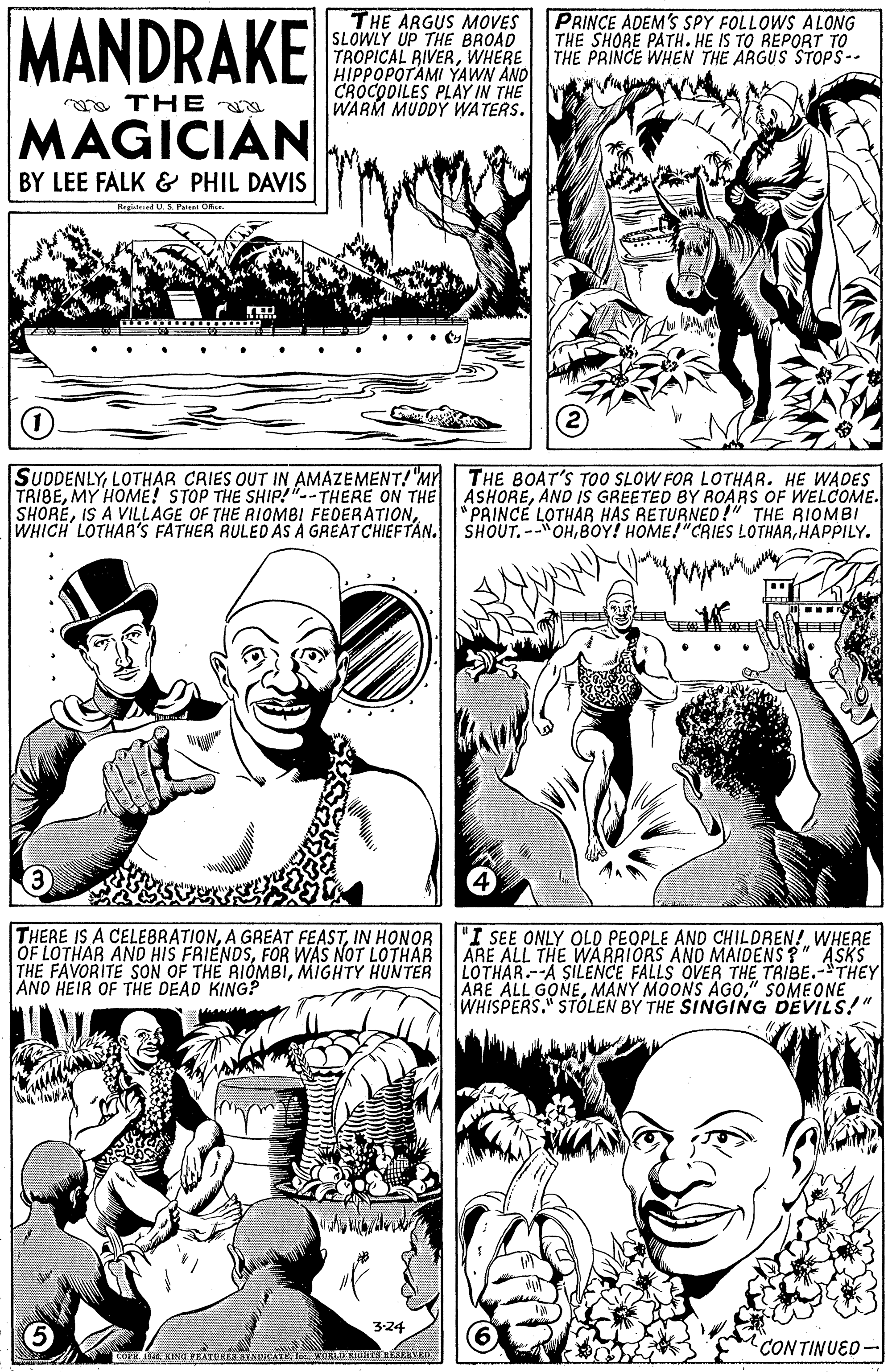 Jaw OCR: MANDRAKE THE ARGUS MOVES SLOWLY UP THE BROAD TROPICAL RIVERWHERE HIPPOPOTAMI YAWN AND CROCODILES PLAY IN THE WARM MUDDY WATERS. PRINCE ADEM'S SPY FOLLOWS ALONG THE SHORE PATH. HE IS TO REPORT TO THE PRINCE WHEN THE ARGUS STOPS-- a THE MAGICIAN BY LEE FALK & PHIL DAVIS Regislesed US Patest O (1 SUDDENLYLOTHAR CRIES OUT IN AMAZEMENT! "Mr TRIBEAND IS GREETED BY ROARS OF WELCOME. SHOREHAPPILY. THE BOAT'S TO0 SLOW FOR LOTHAR. HE WADES "PRINCE LOTHAR HAS RETURNED!" THE RIOMBI 3 THERE IS A CELEBRATIONIN HONOR OF LOTHAR AND HIS FRIENDSFOR WAS NOT LOTHAR THE FAVORITE SON OF THE RIÓMBIMIGHTY HUNTER ANO HEIR OF THE DEAD KING? "I SEE ONLY OLD PEOPLE AND CHILDREN! WHERE ARE ALL THE WARRIORS ANO MAIDENS ?" ASKS LOTHAR.--A SILENCE FALLS OVER THE TRIBE.-THEY ARE ALL GONE" SOMEONE WHISPERS." STÓLEN BY THE SINGING DEVILS!" 3:24 CON TINUED- OPE . KINa FEATUHESYNDCATt WOKLI KTen OERD MANDRAKE THE ARGUS MOVES SLOWLY UP THE BROAD TROPICAL RIVERWHERE HIPPOPOTAMI YAWN AND CROCODILES PLAY IN THE WARM MUDDY WATERS. PRINCE ADEM'S SPY FOLLOWS ALONG THE SHORE PATH. HE IS TO REPORT TO THE PRINCE WHEN THE ARGUS STOPS-- a THE MAGICIAN BY LEE FALK & PHIL DAVIS Regislesed US Patest O (1 SUDDENLYLOTHAR CRIES OUT IN AMAZEMENT! "Mr TRIBEMY HOME! STOP THE SHIP!"--THERE ON THE ASHOREAND IS GREETED BY ROARS OF WELCOME. SHOREIS A VILLAGE OF THE AIOMBI FEDERATIONWHICH LOTHAA'S FATHER RULED AS A GREATCHIEFTAN. SHOUT.--OHBOY! HOME!"CRIES LOTHARHAPPILY. THE BOAT'S TO0 SLOW FOR LOTHAR. HE WADES "PRINCE LOTHAR HAS RETURNED!" THE RIOMBI 3 THERE IS A CELEBRATIONA GREAT FEASTIN HONOR OF LOTHAR AND HIS FRIENDSFOR WAS NOT LOTHAR THE FAVORITE SON OF THE RIÓMBIMIGHTY HUNTER ANO HEIR OF THE DEAD KING? "I SEE ONLY OLD PEOPLE AND CHILDREN! WHERE ARE ALL THE WARRIORS ANO MAIDENS ?" ASKS LOTHAR.--A SILENCE FALLS OVER THE TRIBE.-THEY ARE ALL GONEMANY MOONS AGO" SOMEONE WHISPERS." STÓLEN BY THE SINGING DEVILS!" 3:24 CON TINUED- OPE . KINa FEATUHESYNDCATt WOKLI KTen OERD