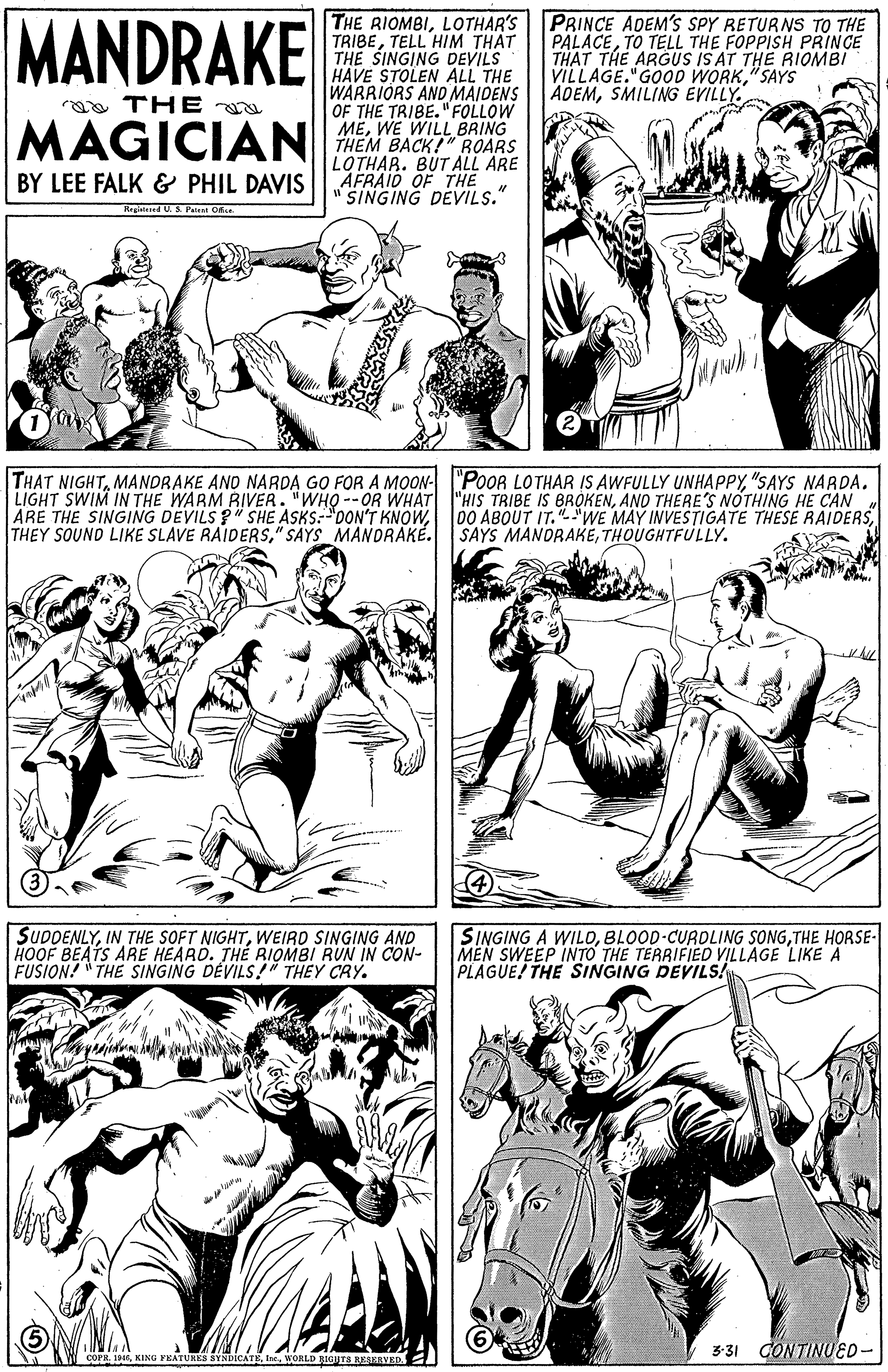 Organ OCR: MANDRAKE PRINCE ADEM'S SPY RETURNS TO THE PALACETO TELL THE FOPPISH PRINCE THAT THE ARGUS IS AT THE RIOMBI VILLAGE."GOOD WORK"SAYS ADEMSMILING EVILLY. THE RIOMBILOTHAR'S TRIBETELL HIM THAT THE SINGING DEVILS HAVE STOLEN ALL THE WARRIORS AND MAIDENS OF THE TRIBE. "FOLLOW MEWE WILL BRING THEM BACK!" ROARS LOTHAR. BUT ALL ARE BY LEE FALK & PHIL DAVIS AFRAID OF THE " SINGING DEVILS." aa THE a MAGICIAN THAT NIGHT"SAYS NARDA. LIGHT SWIM IN THE WARM BIVER. "WHO --OR WHAT "HIS TRIBE IS BROKENAND THERE'S NOTHING HE CAN ARE THE SINGING DEVILS ?" SHE ASKS:"DON'T KNOW" SAYS MANORAKÉ. 00 ABOUT IT."WE MAY INVESTIGATE THESE RAIDERSTHOUGHTFULLY. SUDDENLYWEIRO SINGING AND SINGING A WILOTHE HORSE- MEN SWEEP INTO THE TERRIFIED VILLAGE LIKE A PLAGUE! THE SINGING DEVILS! FUSION! " THE SINGING DÉVILS!" THEY CRY. 3-31 CONTINUED- COPR. 19WORLD BIGHTS RESKRVED.: MANDRAKE PRINCE ADEM'S SPY RETURNS TO THE PALACETO TELL THE FOPPISH PRINCE THAT THE ARGUS IS AT THE RIOMBI VILLAGE."GOOD WORK"SAYS ADEMSMILING EVILLY. THE RIOMBILOTHAR'S TRIBETELL HIM THAT THE SINGING DEVILS HAVE STOLEN ALL THE WARRIORS AND MAIDENS OF THE TRIBE. "FOLLOW MEWE WILL BRING THEM BACK!" ROARS LOTHAR. BUT ALL ARE BY LEE FALK & PHIL DAVIS AFRAID OF THE " SINGING DEVILS." aa THE a MAGICIAN THAT NIGHTMANDRAKE AND NARDA GO FOR A MOON- "PoOR LOTHAR IS AWFULLY UNHAPPY"SAYS NARDA. LIGHT SWIM IN THE WARM BIVER. "WHO --OR WHAT "HIS TRIBE IS BROKENAND THERE'S NOTHING HE CAN ARE THE SINGING DEVILS ?" SHE ASKS:"DON'T KNOWTHEY SOUND LIKE SLAVE RAIDERS" SAYS MANORAKÉ. 00 ABOUT IT."WE MAY INVESTIGATE THESE RAIDERSSAYS MANDRAKETHOUGHTFULLY. SUDDENLYIN THE SOFT NIGHTWEIRO SINGING AND SINGING A WILOBLOOD-CURDLING SONGTHE HORSE- MEN SWEEP INTO THE TERRIFIED VILLAGE LIKE A PLAGUE! THE SINGING DEVILS! FUSION! " THE SINGING DÉVILS!" THEY CRY. 3-31 CONTINUED- COPR. 19KING FEATURES SYNDICATEWORLD BIGHTS RESKRVED.: