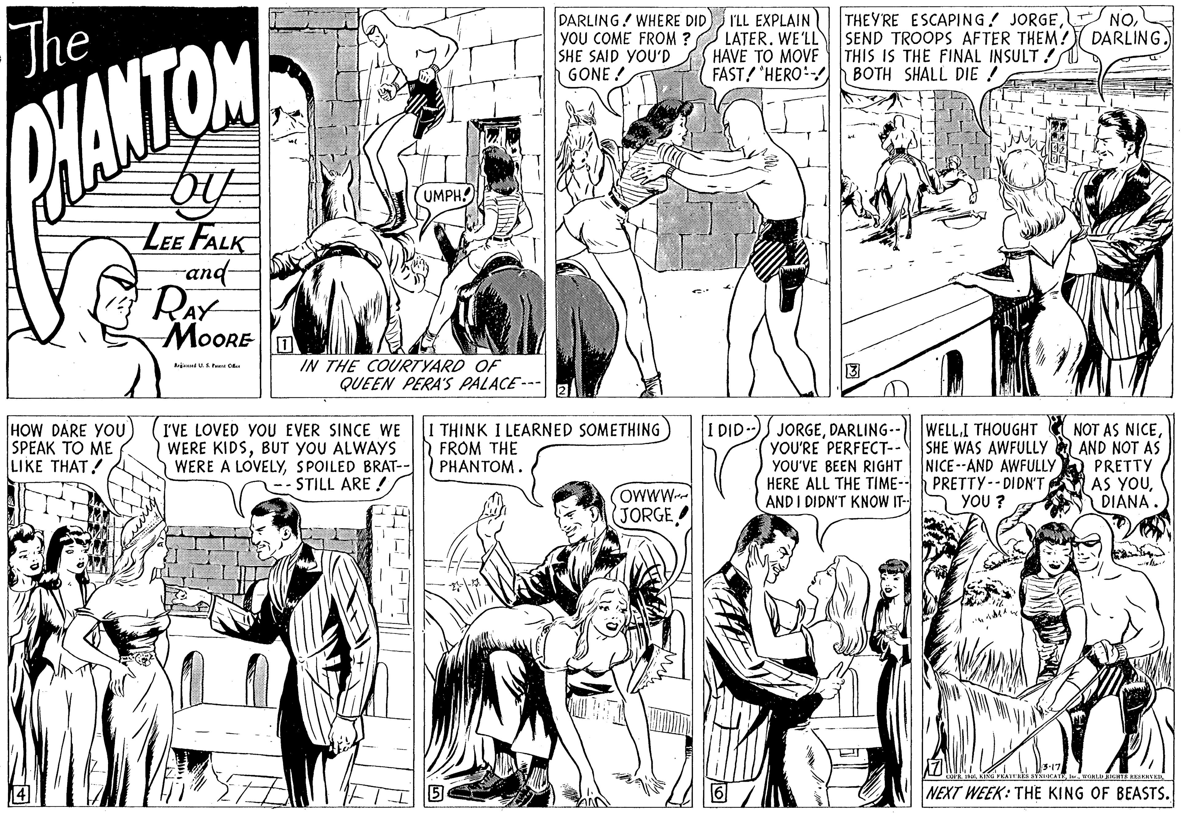 Organism OCR: The DARLING! WHERE DID you COME FROM ? SHE SAID YOU'D GONE ! THEYRE ESCAPING! JORGEDARLING. I'LL EXPLAIN LATER. WE'LL SEND TROOPS AFTER THEM? HAVE TO MOVE FAST! HERO BOTH SHALL DIE ! THIS IS THE FINAL INSULT! HANTOM UMPH! LEE FALK and RAY MoORE IN THE COURTYARD OF QUEEN PERA'S PALACE --- HOW DARE YOU) SPEAK TO ME LIKE THAT! I'VE LOVED YOU EVER SINCE WE WERE KIDSBUT YOU ALWAYS WERE A LOVELYSPOILED BRAT-- STILL ARE ! THINK I LEARNED SOMETHING FROM THE PHANTOM. I DID)J JORGESHE WAS AWFULLY A AND NOT AS YOU'VE BEEN RIGHT NICE--AND AWFULLYA PRETTY HERE ALL THE TIME- PRETTY-- DIDN'T AS YOUDIANA YOU'RE PERFECT-- OWWW- JORGE AND I DIDN'T KNOW IT- YOU ? NEXT WEEK: THE KING OF BEASTS. The DARLING! WHERE DID you COME FROM ? SHE SAID YOU'D GONE ! THEYRE ESCAPING! JORGEDARLING. I'LL EXPLAIN LATER. WE'LL SEND TROOPS AFTER THEM? HAVE TO MOVE FAST! HERO BOTH SHALL DIE ! THIS IS THE FINAL INSULT! HANTOM UMPH! LEE FALK and RAY MoORE IN THE COURTYARD OF QUEEN PERA'S PALACE --- HOW DARE YOU) SPEAK TO ME LIKE THAT! I'VE LOVED YOU EVER SINCE WE WERE KIDSBUT YOU ALWAYS WERE A LOVELYSPOILED BRAT-- STILL ARE ! THINK I LEARNED SOMETHING FROM THE PHANTOM. I DID)J JORGEDARLING-- WELL.I THOUGHT NOT AS NICESHE WAS AWFULLY A AND NOT AS YOU'VE BEEN RIGHT NICE--AND AWFULLYA PRETTY HERE ALL THE TIME- PRETTY-- DIDN'T AS YOUDIANA YOU'RE PERFECT-- OWWW- JORGE AND I DIDN'T KNOW IT- YOU ? NEXT WEEK: THE KING OF BEASTS.