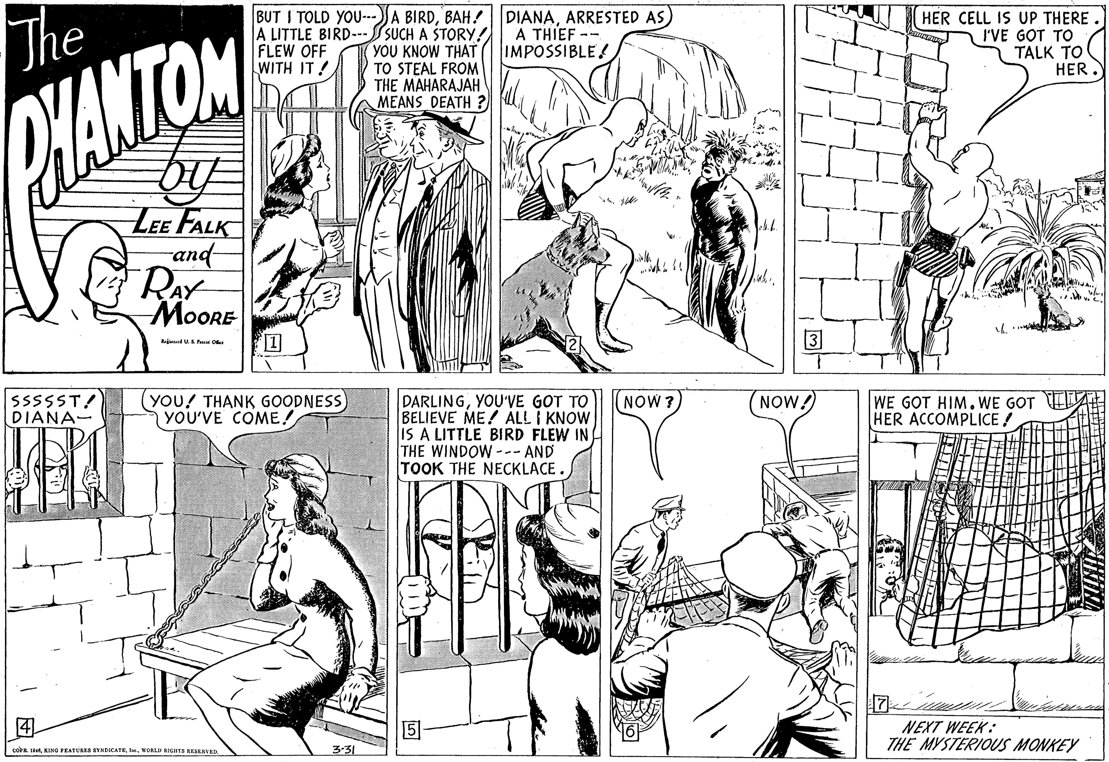 Cartoon OCR: The BUT I TOLD YOU-JA BIRDARRESTED AS) A LITTLE BIRD--SUCH A ŠTORY! YOU KNOW THAT TO STEAL FROM THE MAHARAJAH MEANS DEATH ? HER CELL IS UP THERE. I'VE GOT TO TALK TO HER FLEW OFF WITH IT ! A THIEF -- IMPOSSIBLE! CHANTOM LEE FALK and RAY MOORE 3 ijd P O you! THANK GOODNESS) YOU'VE COME! DARLINGYOU'VE GOT TO BELIEVE ME! ALL I KNOW IS A LITTLE BIRD FLEW IN THE WINDOW--- AND TOOK THE NECKLACE. SSSSST! DIANA- NOW ? NOW! WE GOT HIM.WE GOT E HER ACCOMPLICE! ? NEXT WEEK: THE MYSTERIOUS MONKEY 3-31 L stetNORLD RIGHTS RESLAVED. The BUT I TOLD YOU-JA BIRDARRESTED AS) A LITTLE BIRD--SUCH A ŠTORY! YOU KNOW THAT TO STEAL FROM THE MAHARAJAH MEANS DEATH ? HER CELL IS UP THERE. I'VE GOT TO TALK TO HER FLEW OFF WITH IT ! A THIEF -- IMPOSSIBLE! CHANTOM LEE FALK and RAY MOORE 3 ijd P O you! THANK GOODNESS) YOU'VE COME! DARLINGYOU'VE GOT TO BELIEVE ME! ALL I KNOW IS A LITTLE BIRD FLEW IN THE WINDOW--- AND TOOK THE NECKLACE. SSSSST! DIANA- NOW ? NOW! WE GOT HIM.WE GOT E HER ACCOMPLICE! ? NEXT WEEK: THE MYSTERIOUS MONKEY 3-31 L stetKINe PEATURES SYNDICATENORLD RIGHTS RESLAVED.