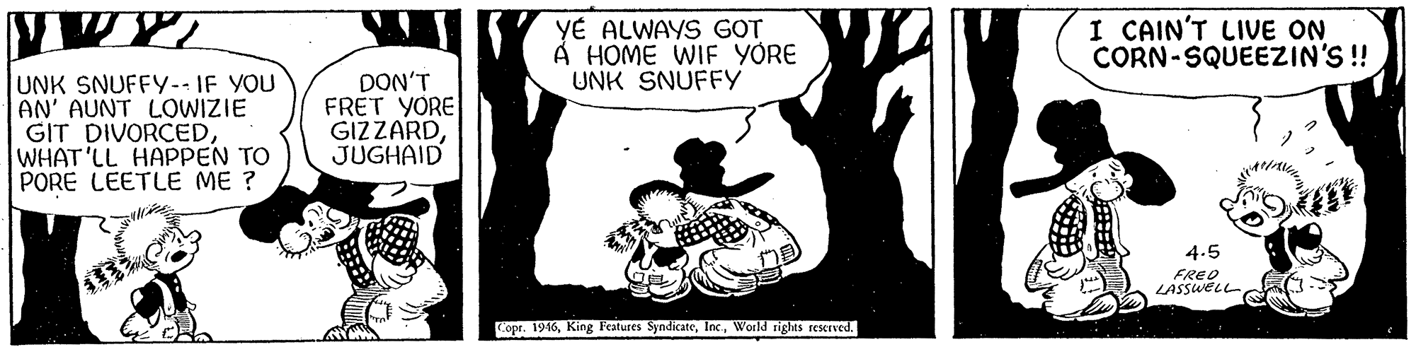 Rectangle OCR: YÉ ALWAYS GOT À HOME WIF YORE UNK SNUFFY I CAIN'T LIVE ON CORN-SQUEEZIN'S ! UNK SNUFFY-- IF YOU AN' AUNT LOWIZIE GIT DIVORCEDWHAT'LL HAPPEN TO PORE LEETLE ME ? DON'T FRET YORE GIZZARDJUGHAID 4.5 FRED LASSWELL ? Copr. 1946World rights resKIved. YÉ ALWAYS GOT À HOME WIF YORE UNK SNUFFY I CAIN'T LIVE ON CORN-SQUEEZIN'S ! UNK SNUFFY-- IF YOU AN' AUNT LOWIZIE GIT DIVORCEDWHAT'LL HAPPEN TO PORE LEETLE ME ? DON'T FRET YORE GIZZARDJUGHAID 4.5 FRED LASSWELL ? Copr. 1946King Features SyndicateWorld rights resKIved.