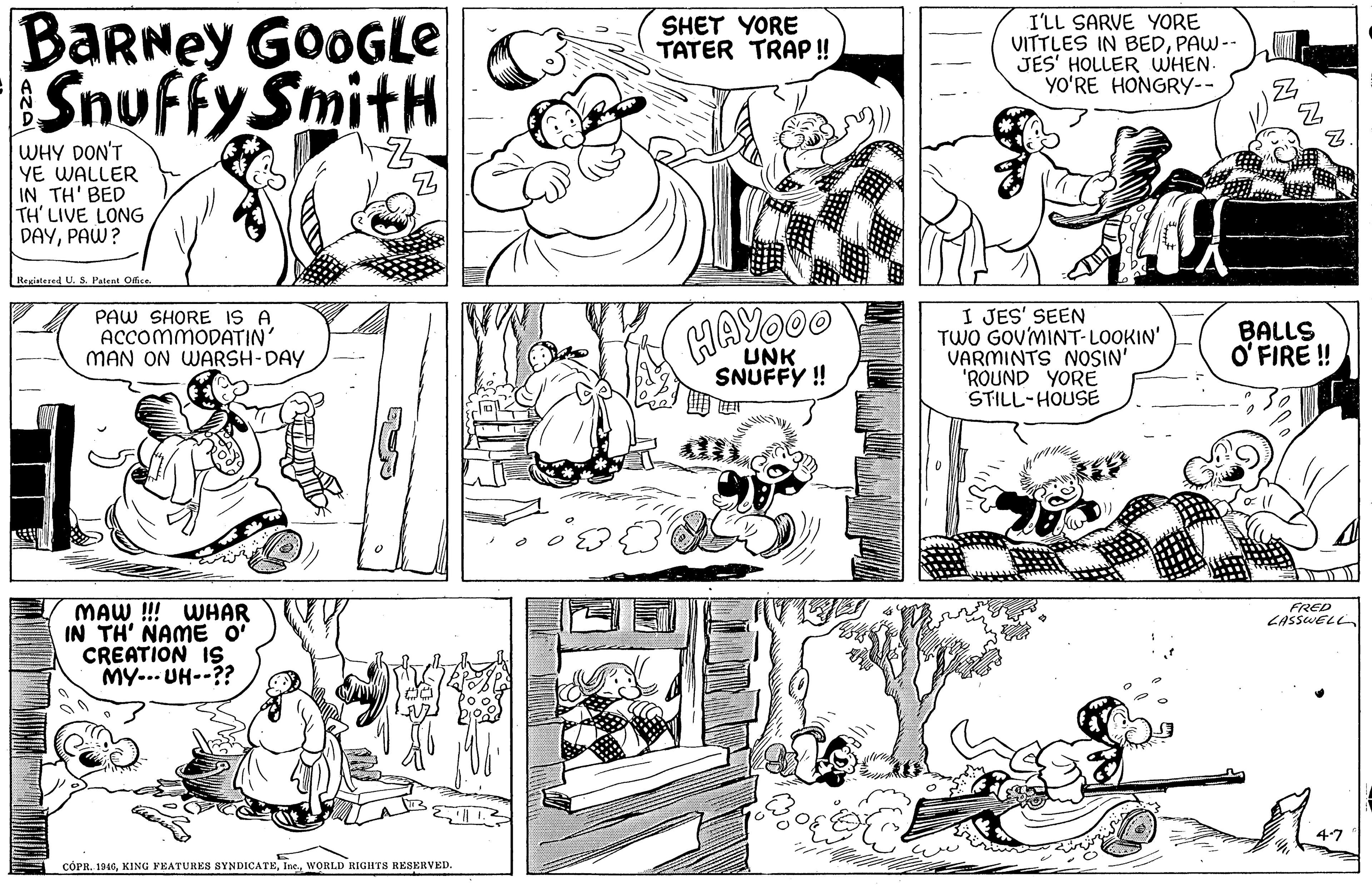 Organism OCR: BaRNey GOOGLE Snuffy SmitH I'LL SARVE YORE VITTLES IN BEDPAW-- JES' HOLLER WHEN. YO?RE HONGRY-- SHET YORE TATER TRAP !! WHY DON'T YE WALLER IN TH' BED TH' LIVE LONG DAYPAW? Registered U. S. Patent Odice PAW SHORE IS A ACCOMMODATIN' MAN ON WARSH-DAY HAYOOO I JES' SEEN TWO GOV'MINT-LOOKIN' VARMINTS NOSIN' 'ROUND YORE STILL-HOUSE BALLS O' FIRE ! UNK SNUFFY ! MAW !!! WHAR IN TH' NAME O CREATION 1s MY... UH--?? FRED LASSWELL47 CÓPR. 1946WORLD RIGHTS RESERVED. BaRNey GOOGLE Snuffy SmitH I'LL SARVE YORE VITTLES IN BEDPAW-- JES' HOLLER WHEN. YO?RE HONGRY-- SHET YORE TATER TRAP !! WHY DON'T YE WALLER IN TH' BED TH' LIVE LONG DAYPAW? Registered U. S. Patent Odice PAW SHORE IS A ACCOMMODATIN' MAN ON WARSH-DAY HAYOOO I JES' SEEN TWO GOV'MINT-LOOKIN' VARMINTS NOSIN' 'ROUND YORE STILL-HOUSE BALLS O' FIRE ! UNK SNUFFY ! MAW !!! WHAR IN TH' NAME O CREATION 1s MY... UH--?? FRED LASSWELL47 CÓPR. 1946KING FEATURES SYNDICATEWORLD RIGHTS RESERVED.