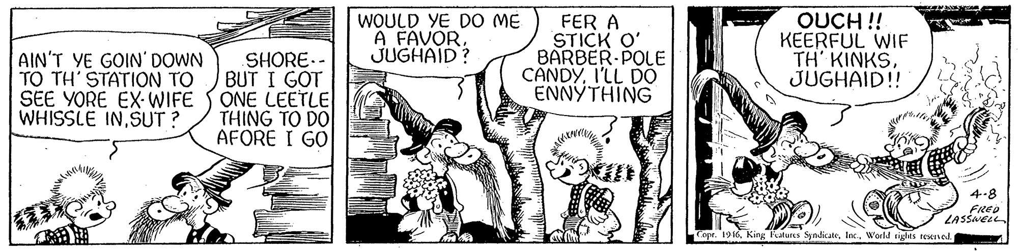 Comic book OCR: AIN'T YE GOIN' DOWN TO TH' STATION TO SEE YORE EX-WIFE WHISSLE INSUT ? SHORE.- BUT I GOT ONE LEETLE THING TO DO AFORE I GO WOULD YE DO ME A FAVORJUGHAID? FER A STICK O' BARBER-POLE CANDYI'LL DO ENNYTHING OUCH !! KEERFUL WIF TH' KINKSJUGHAID!! 4-8 FRED LASSNELL Copr. 1916World sights reserned AIN'T YE GOIN' DOWN TO TH' STATION TO SEE YORE EX-WIFE WHISSLE INSUT ? SHORE.- BUT I GOT ONE LEETLE THING TO DO AFORE I GO WOULD YE DO ME A FAVORJUGHAID? FER A STICK O' BARBER-POLE CANDYI'LL DO ENNYTHING OUCH !! KEERFUL WIF TH' KINKSJUGHAID!! 4-8 FRED LASSNELL Copr. 1916King Fatures SyndicateWorld sights reserned