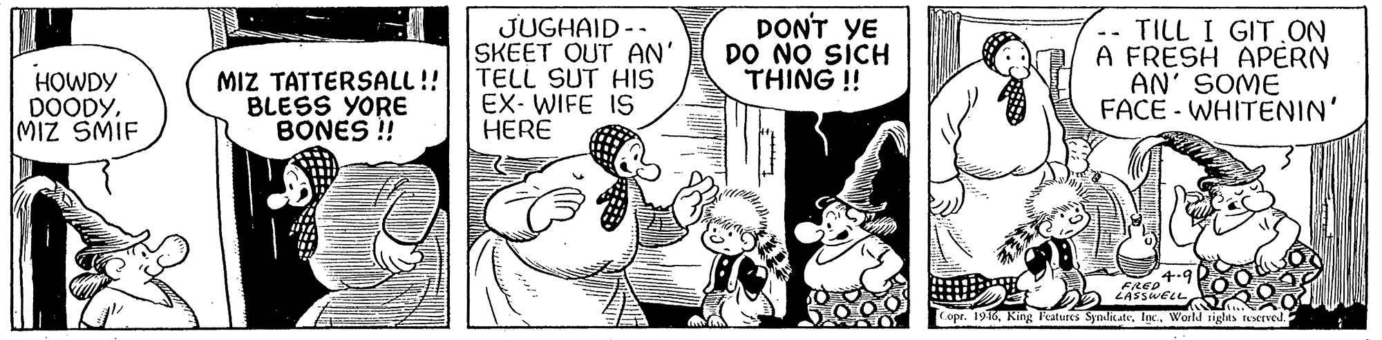 Art OCR: HOWDY DOODYMIZ SMIF MIZ TATTERSALL!! BLESS YORE BONES ! JUGHAID -- SKEET OUT AN' TELL SUT HIS EX- WIFE IS HERE DONT YE DO NO SICH THING !! -- TILL I GIT.ON A FRESH APERN AN' SOME FACE - WHITENIN' 4-9 FRED LASSWELL Copr. 1916World 1iglts teerved. HOWDY DOODYMIZ SMIF MIZ TATTERSALL!! BLESS YORE BONES ! JUGHAID -- SKEET OUT AN' TELL SUT HIS EX- WIFE IS HERE DONT YE DO NO SICH THING !! -- TILL I GIT.ON A FRESH APERN AN' SOME FACE - WHITENIN' 4-9 FRED LASSWELL Copr. 1916King Teatures SyndicateWorld 1iglts teerved.