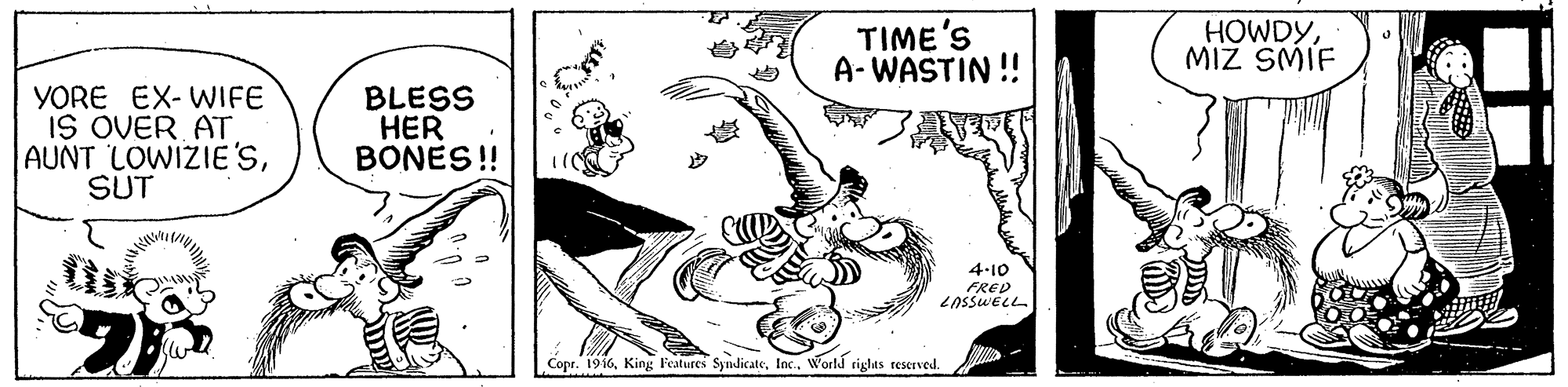 Drawing OCR: TIME'S A- WASTIN !! HOWDYMIZ SMIF YORE EX- WIFE IS OVER AT AUNT LOWIZIE'SSUT BLESS HER BONES! 4-10 FRED Copr. 1916World righas teserved. TIME'S A- WASTIN !! HOWDYMIZ SMIF YORE EX- WIFE IS OVER AT AUNT LOWIZIE'SSUT BLESS HER BONES! 4-10 FRED Copr. 1916King Features SyndicateWorld righas teserved.