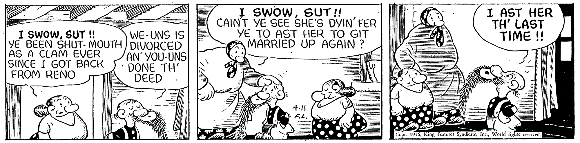 Font OCR: I SWOWSUT ! CAINT YE SEE SHE'S DYIN' FER YE TO AST HER TO GIT MARRIED UP AGAIN ? I AST HER TH' LAST TIME ! I SWOWSUT! YE BEEN SHUT- MOUTH DIVORCED AS A CLAM EVER SINCE I GOT BACK FROM RENO WE-UNS IS AN' YOU-UNS DONE TH' DEED 4-11 F.LWorld rights resrved. I SWOWSUT ! CAINT YE SEE SHE'S DYIN' FER YE TO AST HER TO GIT MARRIED UP AGAIN ? I AST HER TH' LAST TIME ! I SWOWSUT! YE BEEN SHUT- MOUTH DIVORCED AS A CLAM EVER SINCE I GOT BACK FROM RENO WE-UNS IS AN' YOU-UNS DONE TH' DEED 4-11 F.LCupr. 196King Features SyndicateWorld rights resrved.