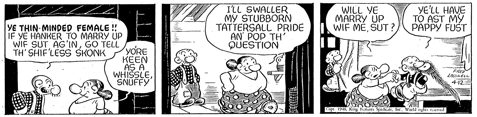 Sharing OCR: I'LL SWALLER MY STUBBORN TATTERSALL PRIDE AN' POP TH' QUESTION WILL YE MARRY UP WIF MESUT ? YE'LL HAVE TO AST MY PAPPY FUST YE THIN MINDED FEMALE ! IF YE HANKER TO MARRY ÚP WIF SUT AG'INGO TELL YORE KEEN AS A WHISSLESNUFFY TH' SHIF'LESS SKONK FREP LASSA ELL 4-12 Copr. 1946World rigles rserved I'LL SWALLER MY STUBBORN TATTERSALL PRIDE AN' POP TH' QUESTION WILL YE MARRY UP WIF MESUT ? YE'LL HAVE TO AST MY PAPPY FUST YE THIN MINDED FEMALE ! IF YE HANKER TO MARRY ÚP WIF SUT AG'INGO TELL YORE KEEN AS A WHISSLESNUFFY TH' SHIF'LESS SKONK FREP LASSA ELL 4-12 Copr. 1946King Fatutes SyndicateWorld rigles rserved