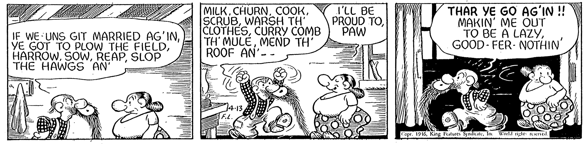 Illustration OCR: IF WE UNS GIT MARRIED AG'INSLOP THE HAWGS AN' MILKWARSH TH' CLOTHESCURRY COMB TH' MULEMEND TH' ROOF AN'-. I'LL BE PROUD TOPAW THAR YE GO AG?IN ! MAKIN' ME OUT TO BE A LAZYGOOD- FER- NOTHIN' Copr. 1916In World tigle. EMTIL IF WE UNS GIT MARRIED AG'INYE GOT TO PLOW THE FIELDSLOP THE HAWGS AN' MILKWARSH TH' CLOTHESCURRY COMB TH' MULEMEND TH' ROOF AN'-. I'LL BE PROUD TOPAW THAR YE GO AG?IN ! MAKIN' ME OUT TO BE A LAZYGOOD- FER- NOTHIN' Copr. 1916King Features SyndicateIn World tigle. EMTIL
