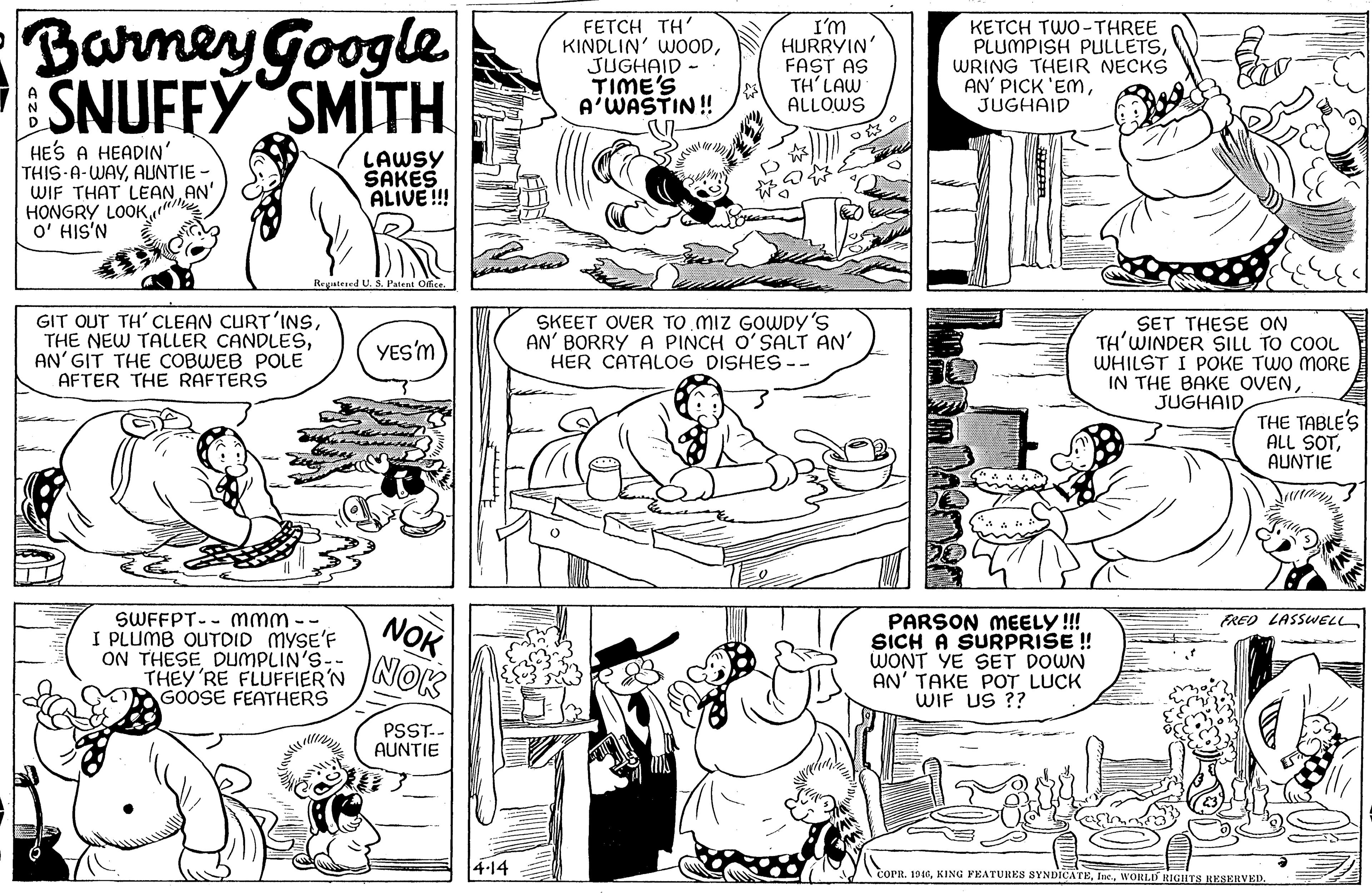 Font OCR: Barney Google SNUFFY SMITH FETCH TH' KINDLIN' WOODJUGHAID - TIME'S A'WASTIN! I'm HURRYIN' FAST AS TH' LAW ALLOWS KETCH TWO-THREE PLUMPISH PULLETSWRING THEIR NECKS AN' PICK 'ENmJUGHAID HES A HEADIN' THIS-A-WAYAUNTIE - WIF THAT LEANAN' HONGRY LOOKO' HIS'N LAWSY SAKES ALIVE !!! Reyatesed U. S. Patent Offer GIT OUT TH' CLEAN CURT'INSAN' GIT THE COBWEB POLE AFTER THE RAFTERS SKEET OVER TO MIZ GOWDY 's AN' BORRY A PINCH O'SALT AN' HER CATALOG DISHES -- SET THESE ON TH'WINDER SILL TO COOL WHILST I POKE TWO MORE IN THE BAKE OVENJUGHAID YES'M THE TABLE'S ALL SOTAUNTIE SWFFPT-- mmm -- I PLUMB OUTDID MYSE'F ON THESE DUMPLIN'S- THEY'RE FLUFFIER'N GOOSE FEATHERS NOK NOK FRED LASSWELL PARSON MEELY!! SICH A SURPRISE!! WONT YE SET DOWN AN' TAKE POT LUCK WIF US ?? PSST.- AUNTIE 4-14 coPR. 1946Barney Google SNUFFY SMITH FETCH TH' KINDLIN' WOODJUGHAID - TIME'S A'WASTIN! I'm HURRYIN' FAST AS TH' LAW ALLOWS KETCH TWO-THREE PLUMPISH PULLETSWRING THEIR NECKS AN' PICK 'ENmJUGHAID HES A HEADIN' THIS-A-WAYAUNTIE - WIF THAT LEANAN' HONGRY LOOKO' HIS'N LAWSY SAKES ALIVE !!! Reyatesed U. S. Patent Offer GIT OUT TH' CLEAN CURT'INSTHE NEW TALLER CANDLESAN' GIT THE COBWEB POLE AFTER THE RAFTERS SKEET OVER TO MIZ GOWDY 's AN' BORRY A PINCH O'SALT AN' HER CATALOG DISHES -- SET THESE ON TH'WINDER SILL TO COOL WHILST I POKE TWO MORE IN THE BAKE OVENJUGHAID YES'M THE TABLE'S ALL SOTAUNTIE SWFFPT-- mmm -- I PLUMB OUTDID MYSE'F ON THESE DUMPLIN'S- THEY'RE FLUFFIER'N GOOSE FEATHERS NOK NOK FRED LASSWELL PARSON MEELY!! SICH A SURPRISE!! WONT YE SET DOWN AN' TAKE POT LUCK WIF US ?? PSST.- AUNTIE 4-14 coPR. 1946KING FEATURES SYNDICATEWORLD RIGHTS JRESERVED