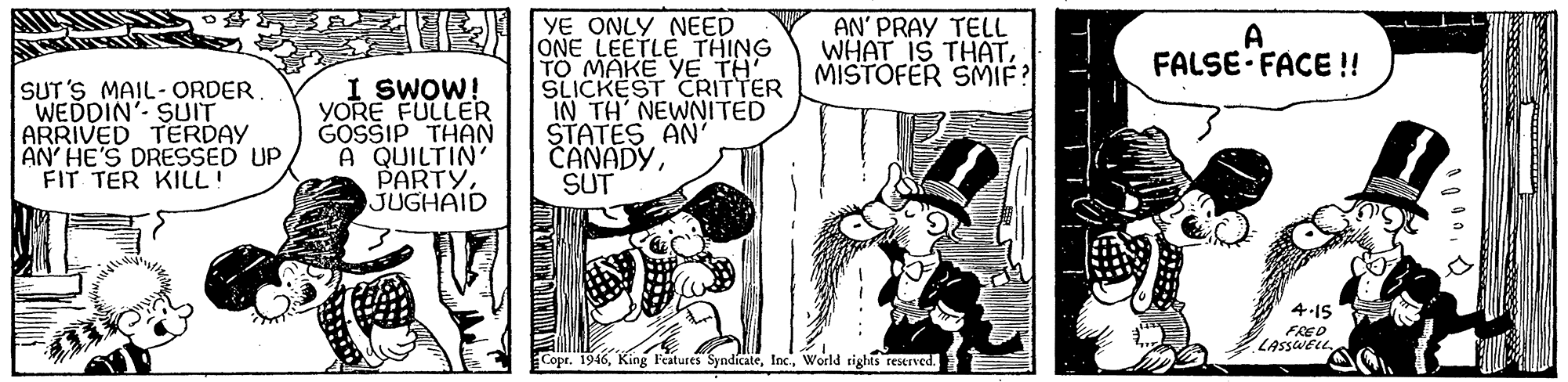 Comic book OCR: YE ONLY NEED JONE LEETLE THING TO MAKE YE TH' SLICKEST CRITTER IN TH NEWNITED STATES AN' CANADYSUT AN' PRAY TELL WHAT IS THATMISTOFER SMIF A FALSE- FACE ! SUT'S MAIL- ORDER WEDDIN' SUIT ARRIVED TERDAY AN' HE'S DRESSED UP FIT TER KILL! I SWOW! YORE FULLER GOSSIP THAN A QUILTIN' PARTYJUGHAID 4.1S FRED LASSWELLWorld rights reerved. YE ONLY NEED JONE LEETLE THING TO MAKE YE TH' SLICKEST CRITTER IN TH NEWNITED STATES AN' CANADYSUT AN' PRAY TELL WHAT IS THATMISTOFER SMIF A FALSE- FACE ! SUT'S MAIL- ORDER WEDDIN' SUIT ARRIVED TERDAY AN' HE'S DRESSED UP FIT TER KILL! I SWOW! YORE FULLER GOSSIP THAN A QUILTIN' PARTYJUGHAID 4.1S FRED LASSWELLCopr. 1946King Features SyndicateWorld rights reerved.