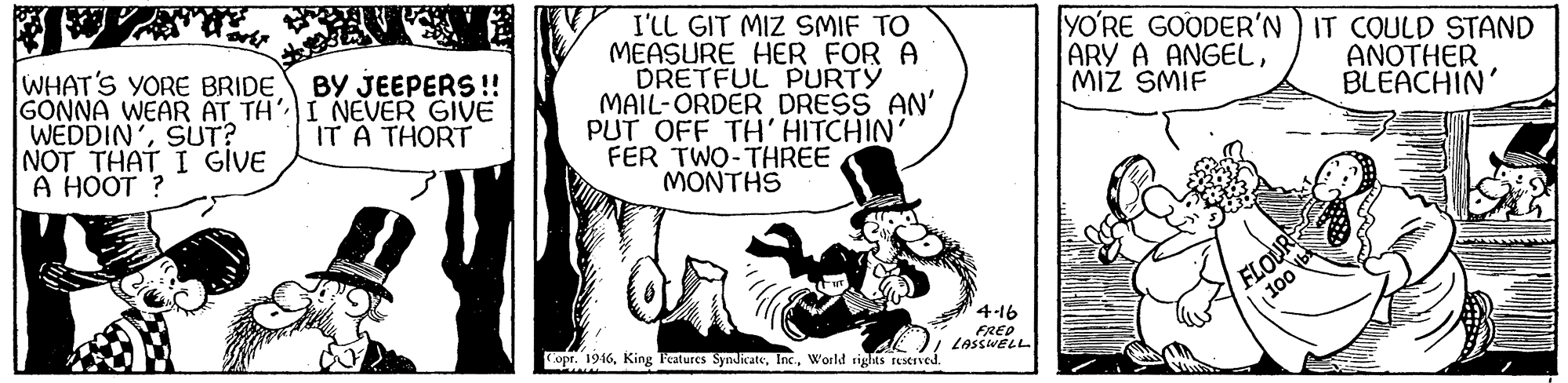 Comics OCR: I'LL GIT MIZ SMIF TO MEASURE HER FOR A DRETFUL PURTY MAIL-ORDER DRESS AN' PUT OFF TH' HITCHIN' FER TWO-THREE MONTHS WHAT'S YORE BRIDE GONNA WEAR AT TH I NEVER GIVE WEDDIN'SUT? NOT THAT I GIVE A HOOT ? YO?RE GOODER'N ) IT COULD STAND ARY A ANGELMIZ SMIF BY JEEPERS !! ANOTHER BLEACHIN' IT A THORT FLOUR 10 4-16 FRED LASSWELL opr. 1946World rights restrved. I'LL GIT MIZ SMIF TO MEASURE HER FOR A DRETFUL PURTY MAIL-ORDER DRESS AN' PUT OFF TH' HITCHIN' FER TWO-THREE MONTHS WHAT'S YORE BRIDE GONNA WEAR AT TH I NEVER GIVE WEDDIN'SUT? NOT THAT I GIVE A HOOT ? YO?RE GOODER'N ) IT COULD STAND ARY A ANGELMIZ SMIF BY JEEPERS !! ANOTHER BLEACHIN' IT A THORT FLOUR 10 4-16 FRED LASSWELL opr. 1946King Feztures SyndicateWorld rights restrved.