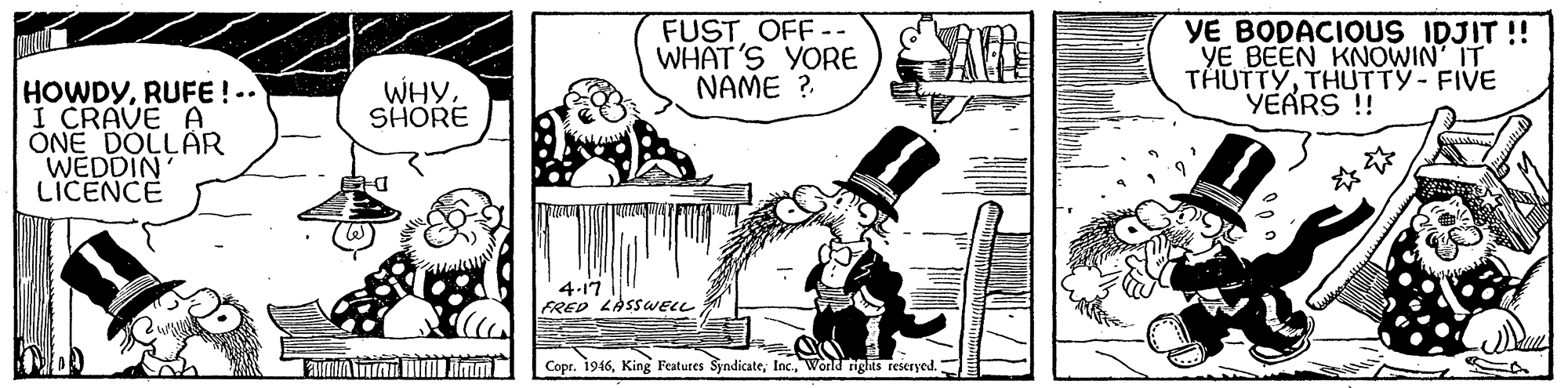 Design OCR: FUST OFF-- WHAT'S YORE NAME ? YE BODACIOUS IDJIT !! YE BEEN KNOWIN IT THUTTYTHUTTY- FIVE YEARS !! HOWDYRUFE ! -. I CRAVE A ONE DOLLAR WEDDIN LICENCE WHY SHORE 4-17 FRED LASSWELL Copr. 1946World rights reseryed. FUST OFF-- WHAT'S YORE NAME ? YE BODACIOUS IDJIT !! YE BEEN KNOWIN IT THUTTYTHUTTY- FIVE YEARS !! HOWDYRUFE ! -. I CRAVE A ONE DOLLAR WEDDIN LICENCE WHY SHORE 4-17 FRED LASSWELL Copr. 1946King Features SyndicateWorld rights reseryed.