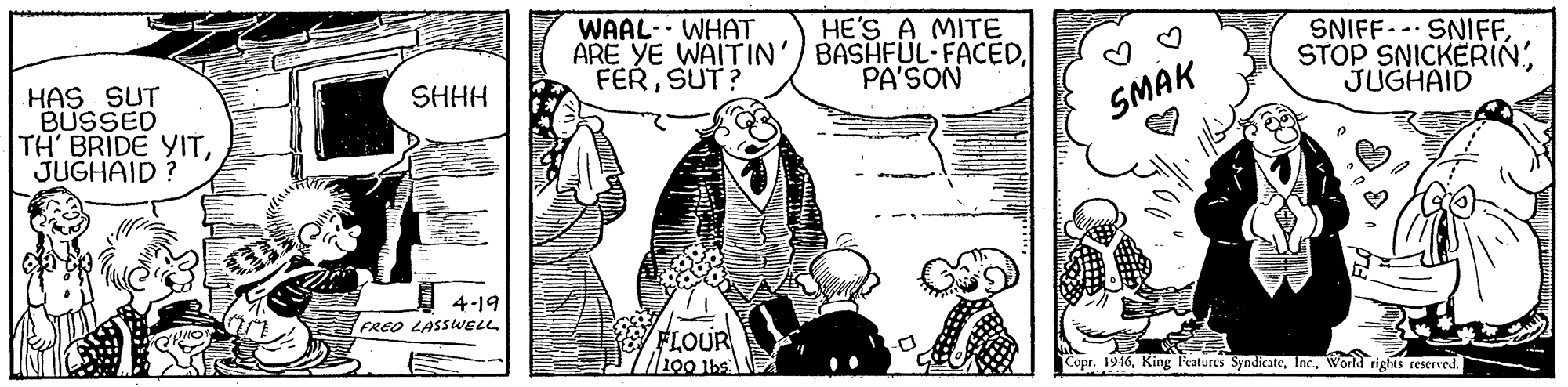 People OCR: WAAL. WHAT ARE YE WAITIN'/ BASHFUL- FACEDSUT? HE'S A MITE SNIFF.- SNIFFSTOP SNICKERIN' JUGHAID PA'SON HAS SUT BUSSED TH BRIDE YITJUGHAID ? SHHH SMAK 4-19 FREO LASSUELL FLOUR 100 Ibs Copr. 1946World rights reserved. WAAL. WHAT ARE YE WAITIN'/ BASHFUL- FACEDSUT? HE'S A MITE SNIFF.- SNIFFSTOP SNICKERIN' JUGHAID PA'SON HAS SUT BUSSED TH BRIDE YITJUGHAID ? SHHH SMAK 4-19 FREO LASSUELL FLOUR 100 Ibs Copr. 1946King l'eatures SyndicateWorld rights reserved.